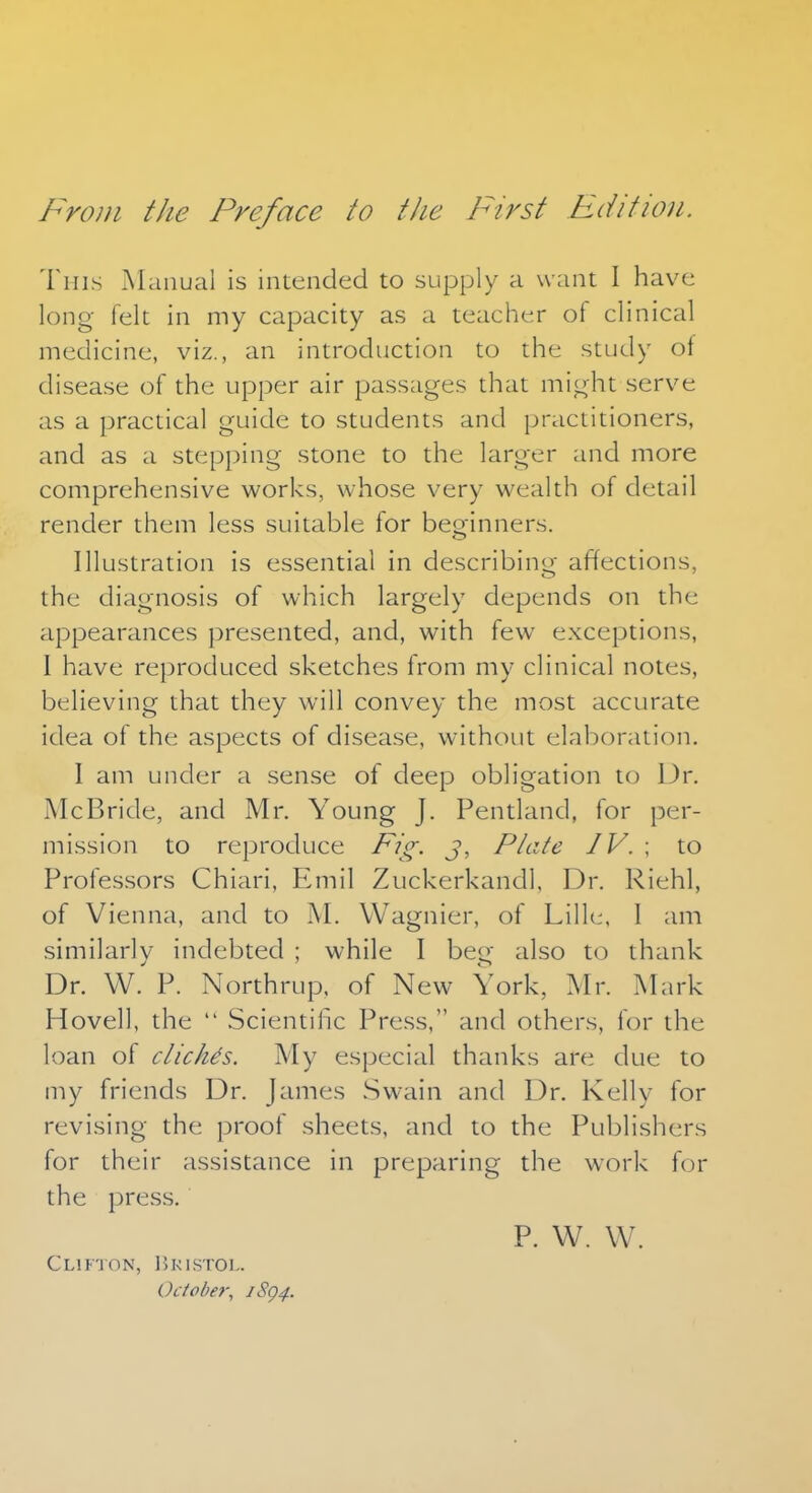 From the Preface to the First Edition. This Manual is intended to supply a want I have long felt in my capacity as a teacher of clinical medicine, viz., an introduction to the study of disease of the upper air passages that might serve as a practical guide to students and practitioners, and as a stepping stone to the larger and more comprehensive works, whose very wealth of detail render them less suitable for beoinners. Illustration is essential in describing affections, the diagnosis of which largely depends on the appearances presented, and, with few exceptions, I have reproduced sketches from my clinical notes, believing that they will convey the most accurate idea of the aspects of disease, without elaboration. I am under a sense of deep obligation to Dr. McBride, and Mr. Young J. Pentland, for per- mission to reproduce Fig. J, Plate IV. ; to Professors Chiari, Emil Zuckerkandl, Dr. Riehl, of Vienna, and to M. Wagnier, of Lille, 1 am similarly indebted ; while I beg also to thank Dr. W. P. Northrup, of New York, Mr. Mark Hovell, the  Scientific Press, and others, for the loan of clichis. My especial thanks are due to my friends Dr. James Swain and Dr. Kelly for revising the proof sheets, and to the Publishers for their assistance in preparing the work for the press. P. W. W. Clifton, Bristol. October, JSQ4.