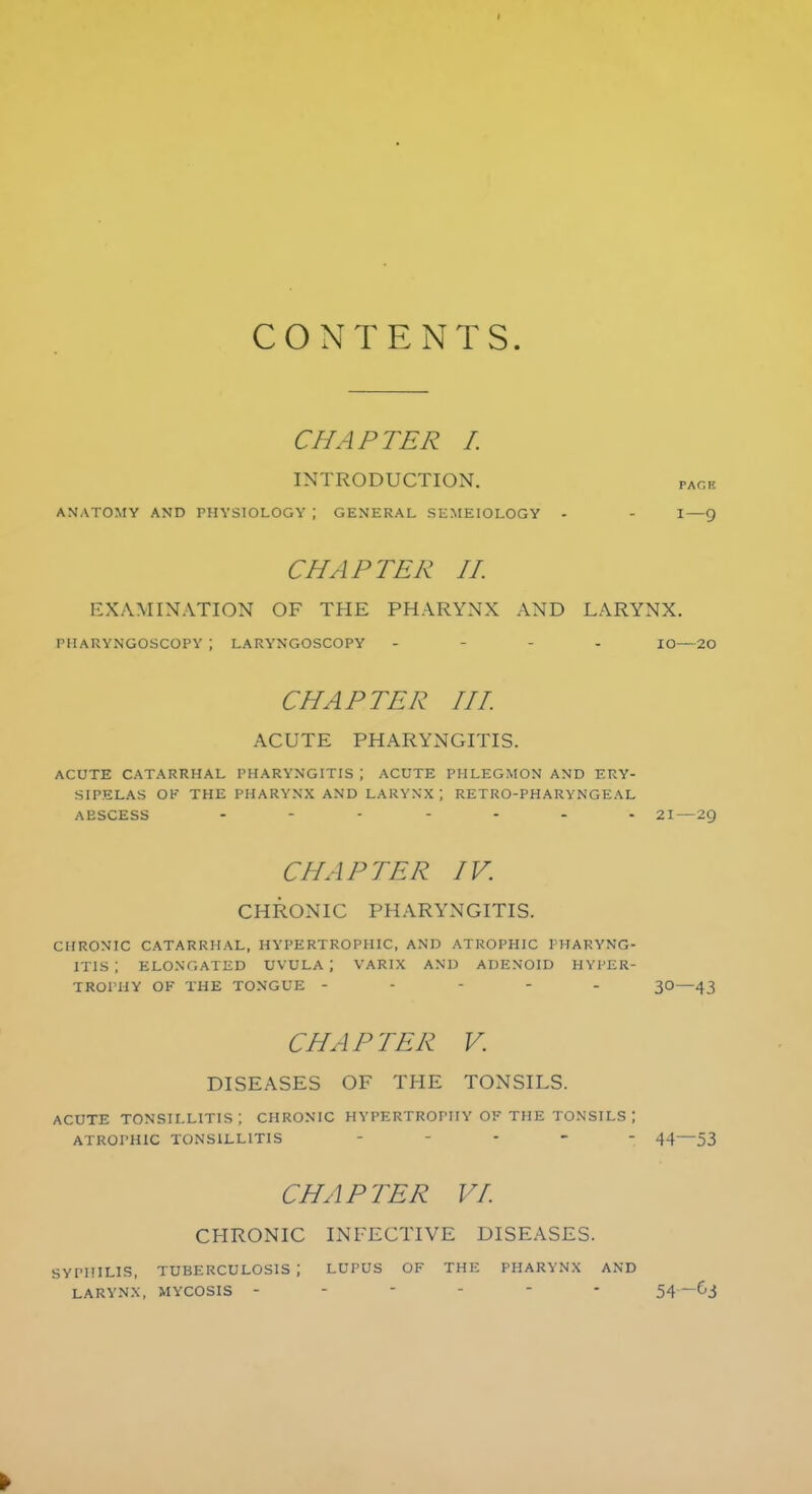 CONTENTS. CHAPTER I. INTRODUCTION. pack ANATOMY AND PHYSIOLOGY \ GENERAL SEMEIOLOGY - - I—9 CHAPTER II. EXAMINATION OF THE PHARYNX AND LARYNX. PHARYNGOSCOPE ; LARYNGOSCOPY - IO—20 CHAPTER III ACUTE PHARYNGITIS. ACUTE CATARRHAL PHARYNGITIS \ ACUTE PHLEGMON AND ERY- SIPELAS Ob THE PHARYNX AND LARYNX | RETRO-PHARYNGEAL ABSCESS ....... 21—29 CHAPTER IV. CHRONIC PHARYNGITIS. CHRONIC CATARRHAL, HYPERTROPHIC, AND ATROPHIC PHARYNG- ITIS ; ELONGATED UVULA; VARIX AND ADENOID HYPER- TROPHY OK THE TONGUE ----- 30—43 CHAPTER V. DISEASES OF THE TONSILS. ACUTE TONSILLITIS; CHRONIC HYPERTROPHY OF THE TONSILS \ ATROPHIC TONSILLITIS ..... 44—53 CHAPTER VI CHRONIC INFECTIVE DISEASES. SYPHILIS, TUBERCULOSIS ; LUPUS OF THE PHARYNX AND LARYNX, MYCOSIS ------ 54—63