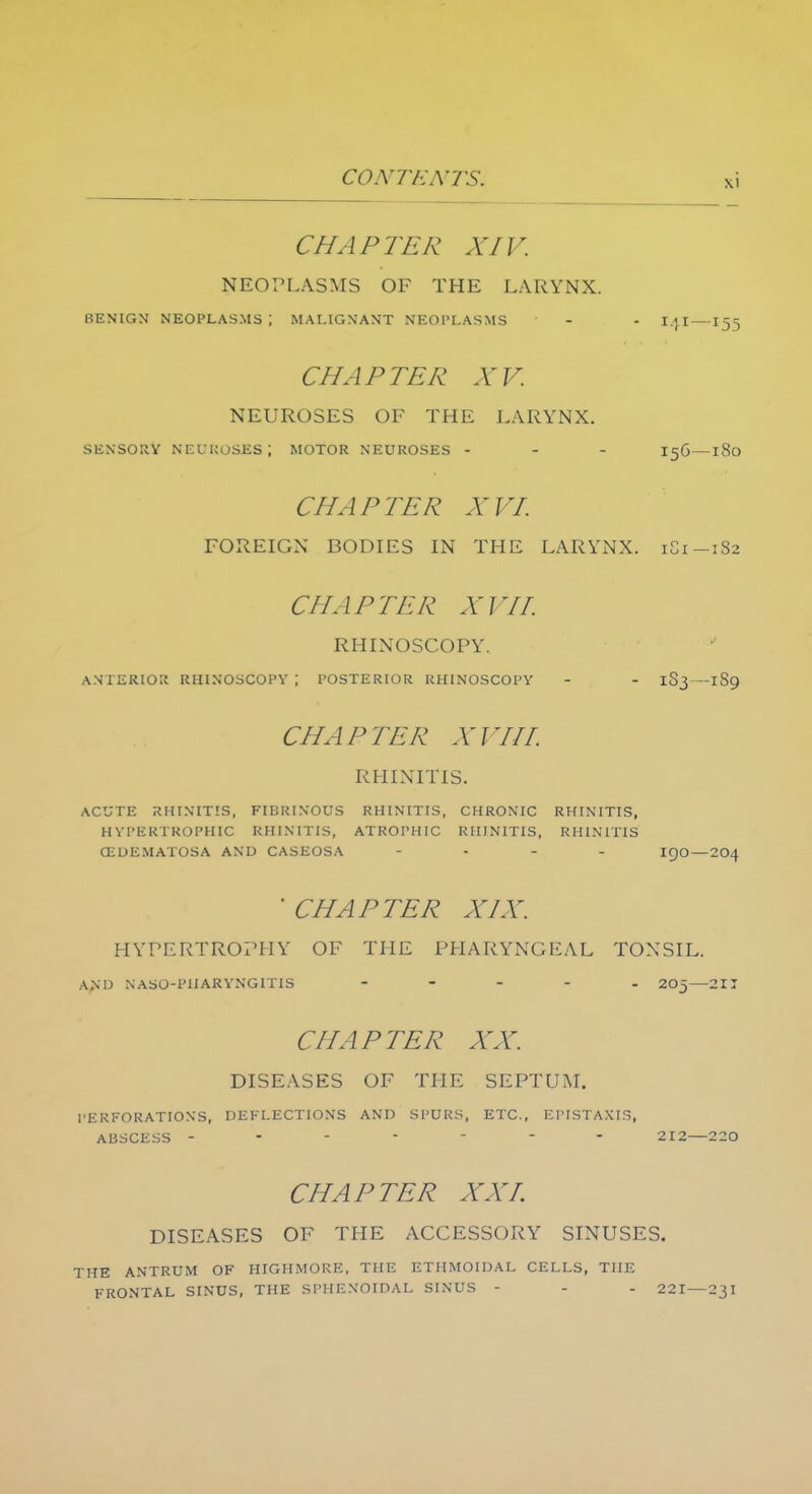 CHAPTER XIV. NEOPLASMS OF THE LARYNX. BENIGN NEOPLASMS \ MALIGNANT NEOPLASMS - - I.jl—155 CHAPTER XV. NEUROSES OF THE LARYNX. SENSORY NEUROSES \ MOTOR NEUROSES - - - 156—l8o CHAPTER XVI. FOREIGN BODIES IN THE LARYNX. 181—182 CHAPTER XVII. RHINOSCOPY. ANTERIOR RHINOSCOPY \ POSTERIOR RHINOSCOPY - - 1S3—1S9 CHAPTER XV HI, RHINITIS. ACUTE RHINITIS, FIBRINOUS RHINITIS, CHRONIC RHINITIS, HYPERTROPHIC RHINITIS, ATROPHIC RHINITIS, RHINITIS CEDEMATOSA AND CASEOSA - IQO—204  CHAPTER XIX. HYPERTROPHY OF THE PHARYNGEAL TONSIL. AM) N ASO-PH ARYNGITIS ..... 20-—2II CHAPTER XX. DISEASES OF THE SEPTUM. PERFORATIONS, DEFLECTIONS AND SPURS, ETC., EPISTAXIS, ABSCESS ------- 212—220 CHAPTER XXI. DISEASES OF THE ACCESSORY SINUSES. THE ANTRUM OF HIGHMORE, THE ETHMOIDAL CELLS, THE FRONTAL SINUS, THE SPHENOIDAL SINUS - - - 221—23I