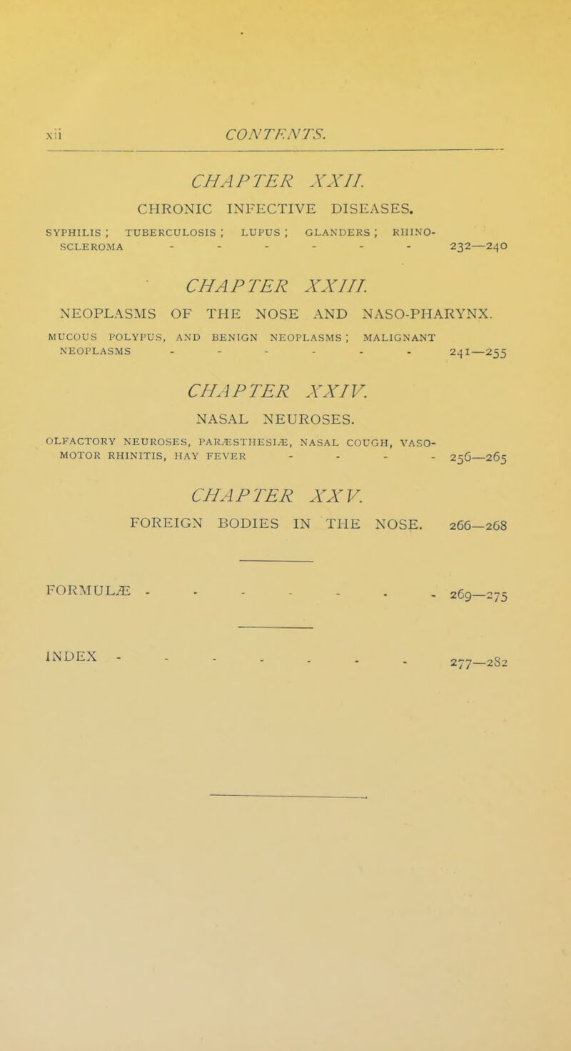 CHAPTER XXII. CHRONIC INFECTIVE DISEASES. syphilis; tuberculosis; lupus; glanders; rhino- scleroma 232—240 CHAPTER XXIII. NEOPLASMS OF THE NOSE AND NASO-PHARYNX. mucous polypus, and benign neoplasms; malignant neoplasms 241—255 CHAPTER XXIV. NASAL NEUROSES. OLFACTORY NEUROSES, PARjESTHESLSJ, nasal cough, vaso- motor rhinitis, hay fever - 25G—265 CHAPTER XXV. FOREIGN BODIES IN THE NOSE. 266—2G8 FORMULA - 269—275 INDEX 277—2S2