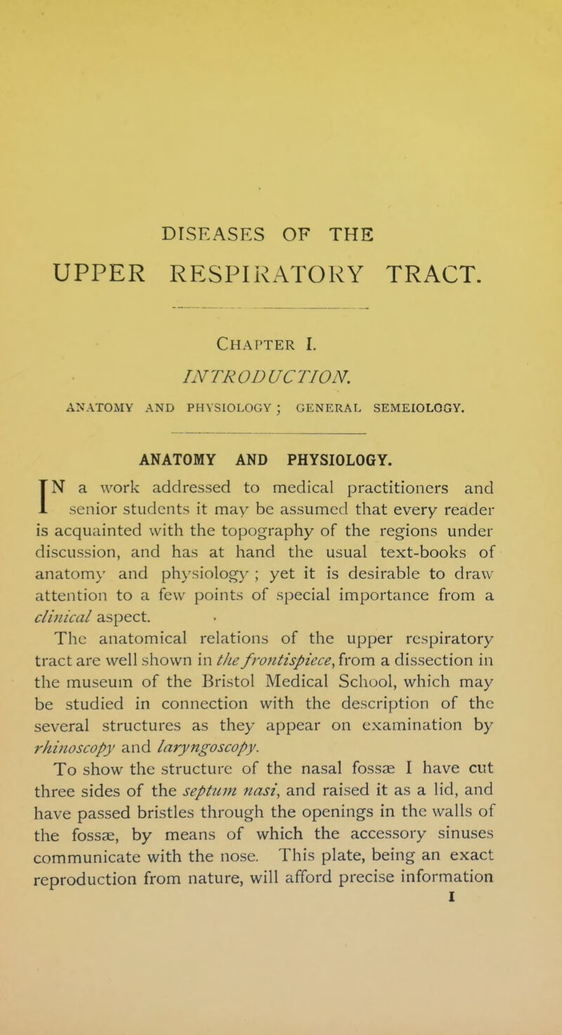 DISEASES OF THE UPPER RESPIRATORY TRACT. Chapter I. INTRODUCTION. ANATOMY AND PHYSIOLOGY ; GENERAL SEMEIOLOGY. ANATOMY AND PHYSIOLOGY. IN a work addressed to medical practitioners and senior students it may be assumed that every reader is acquainted with the topography of the regions under discussion, and has at hand the usual text-books of anatomy and physiology ; yet it is desirable to draw attention to a few points of special importance from a clinical aspect. The anatomical relations of the upper respiratory tract are well shown in the frontispiece,horn a dissection in the museum of the Bristol Medical School, which may be studied in connection with the description of the several structures as they appear on examination by rhinoscopy and laryngoscopy. To show the structure of the nasal fossae I have cut three sides of the septum nasi, and raised it as a lid, and have passed bristles through the openings in the walls of the fossae, by means of which the accessory sinuses communicate with the nose. This plate, being an exact reproduction from nature, will afford precise information