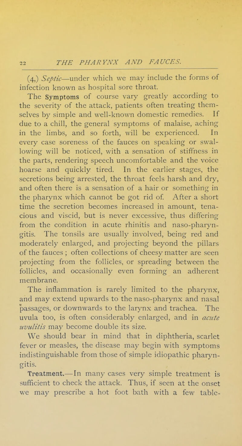 (4,) Septic—under w hich we may include the forms of infection known as hospital sore throat. The Symptoms of course vary greatly according to the severity of the attack, patients often treating them- selves by simple and well-known domestic remedies. If due to a chill, the general symptoms of malaise, aching in the limbs, and so forth, will be experienced. In every case soreness of the fauces on speaking or swal- lowing will be noticed, with a sensation of stiffness in the parts, rendering speech uncomfortable and the voice hoarse and quickly tired. In the earlier stages, the secretions being arrested, the throat feels harsh and dry, and often there is a sensation of a hair or something in the pharynx which cannot be got rid of. After a short time the secretion becomes increased in amount, tena- cious and viscid, but is never excessive, thus differing from the condition in acute rhinitis and naso-pharyn- gitis. The tonsils are usually involved, being red and moderately enlarged, and projecting beyond the pillars of the fauces ; often collections of cheesy matter are seen projecting from the follicles, or spreading between the follicles, and occasionally even forming an adherent membrane. The inflammation is rarely limited to the pharynx, and may extend upwards to the naso-pharynx and nasal passages, or downwards to the larynx and trachea. The uvula too, is often considerably enlarged, and in acute uvulitis may become double its size. We should bear in mind that in diphtheria, scarlet fever or measles, the disease may begin with symptoms indistinguishable from those of simple idiopathic pharyn- gitis. Treatment.—In many cases very simple treatment is sufficient to check the attack. Thus, if seen at the onset we may prescribe a hot foot bath with a few table-