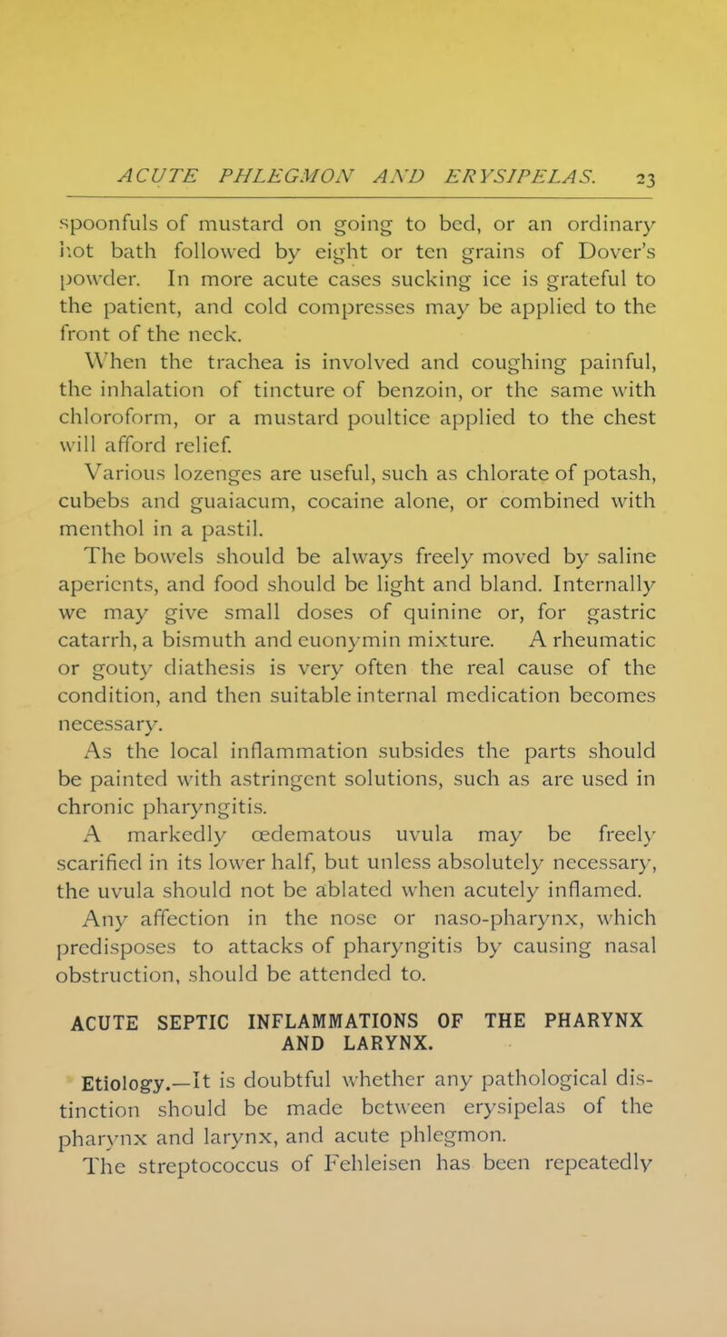 spoonfuls of mustard on going to bed, or an ordinary hot bath followed by eight or ten grains of Dover's powder. In more acute cases sucking ice is grateful to the patient, and cold compresses may be applied to the front of the neck. When the trachea is involved and coughing painful, the inhalation of tincture of benzoin, or the same with chloroform, or a mustard poultice applied to the chest will afford relief. Various lozenges are useful, such as chlorate of potash, cubebs and guaiacum, cocaine alone, or combined with menthol in a pastil. The bowels should be always freely moved by saline aperients, and food should be light and bland. Internally we may give small doses of quinine or, for gastric catarrh, a bismuth and euonymin mixture. A rheumatic or gouty diathesis is very often the real cause of the condition, and then suitable internal medication becomes necessary. As the local inflammation subsides the parts should be painted with astringent solutions, such as are used in chronic pharyngitis. A markedly cedematous uvula may be freely scarified in its lower half, but unless absolutely necessary, the uvula should not be ablated when acutely inflamed. Any affection in the nose or naso-pharynx, which predisposes to attacks of pharyngitis by causing nasal obstruction, should be attended to. ACUTE SEPTIC INFLAMMATIONS OF THE PHARYNX AND LARYNX. Etiology.—It is doubtful whether any pathological dis- tinction should be made between erysipelas of the pharynx and larynx, and acute phlegmon. The streptococcus of Fehleisen has been repeatedly
