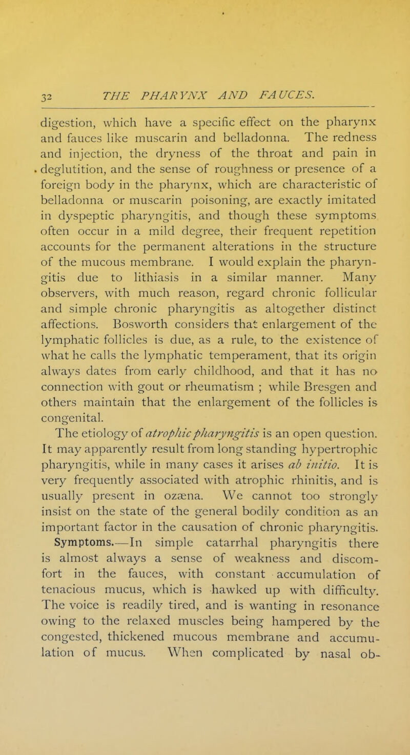 digestion, which have a specific effect on the pharynx and fauces like muscarin and belladonna. The redness and injection, the dryness of the throat and pain in . deglutition, and the sense of roughness or presence of a foreign body in the pharynx, which are characteristic of belladonna or muscarin poisoning, are exactly imitated in dyspeptic pharyngitis, and though these symptoms often occur in a mild degree, their frequent repetition accounts for the permanent alterations in the structure of the mucous membrane. I would explain the pharyn- gitis due to lithiasis in a similar manner. Many observers, with much reason, regard chronic follicular and simple chronic pharyngitis as altogether distinct affections. Bosworth considers that enlargement of the lymphatic follicles is due, as a rule, to the existence of what he calls the lymphatic temperament, that its origin always dates from early childhood, and that it has no connection with gout or rheumatism ; while Bresgen and others maintain that the enlargement of the follicles is congenital. The etiology of atropinepliaryjigitis is an open question. It may apparently result from long standing hypertrophic pharyngitis, while in many cases it arises ab initio. It is very frequently associated with atrophic rhinitis, and is usually present in ozaena. We cannot too strongly insist on the state of the general bodily condition as an important factor in the causation of chronic pharyngitis. Symptoms—In simple catarrhal pharyngitis there is almost always a sense of weakness and discom- fort in the fauces, with constant accumulation of tenacious mucus, which is hawked up with difficulty. The voice is readily tired, and is wanting in resonance owing to the relaxed muscles being hampered by the congested, thickened mucous membrane and accumu- lation of mucus. Whsn complicated by nasal ob-