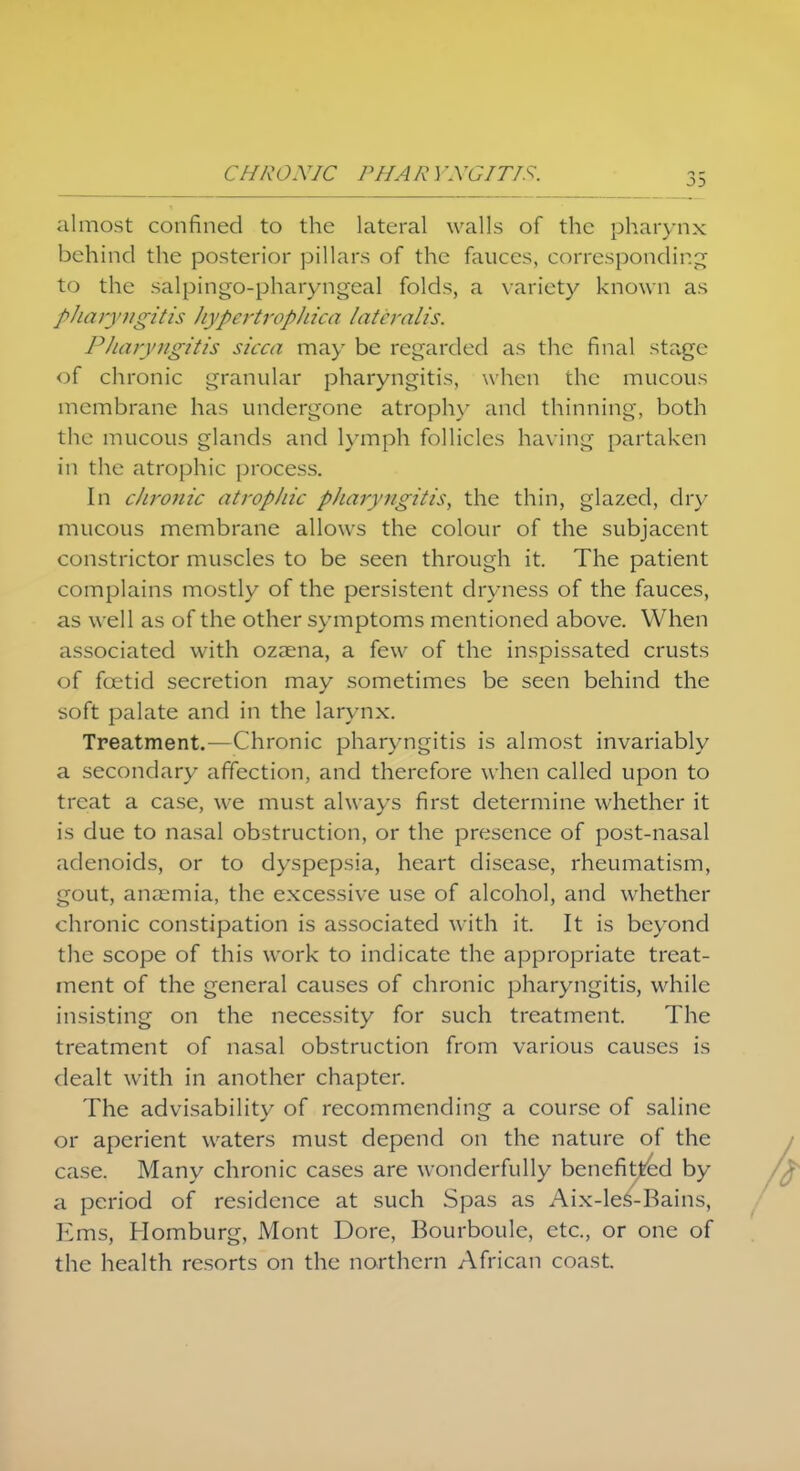 almost confined to the lateral walls of the pharynx behind the posterior pillars of the fauces, corresponding to the salpingopharyngeal folds, a variety known as phar) 'ngitis h vpertrophica lateralis. Pharyngitis sicca may be regarded as the final stage of chronic granular pharyngitis, when the mucous membrane has undergone atrophy and thinning, both the mucous glands and lymph follicles having partaken in the atrophic process. In chronic atrophic pharyngitis, the thin, glazed, dry mucous membrane allows the colour of the subjacent constrictor muscles to be seen through it. The patient complains mostly of the persistent dryness of the fauces, as well as of the other symptoms mentioned above. When associated with ozaena, a few of the inspissated crusts of foetid secretion may sometimes be seen behind the soft palate and in the larynx. Treatment.—Chronic pharyngitis is almost invariably a secondary affection, and therefore when called upon to treat a case, we must always first determine whether it is due to nasal obstruction, or the presence of post-nasal adenoids, or to dyspepsia, heart disease, rheumatism, gout, anaemia, the excessive use of alcohol, and whether chronic constipation is associated with it. It is beyond the scope of this work to indicate the appropriate treat- ment of the general causes of chronic pharyngitis, while insisting on the necessity for such treatment. The treatment of nasal obstruction from various causes is dealt with in another chapter. The advisability of recommending a course of saline or aperient waters must depend on the nature of the case. Many chronic cases are wonderfully benefitted by a period of residence at such Spas as Aix-les-Bains, Ems, Homburg, Mont Dore, Bourboule, etc., or one of the health resorts on the northern African coast.
