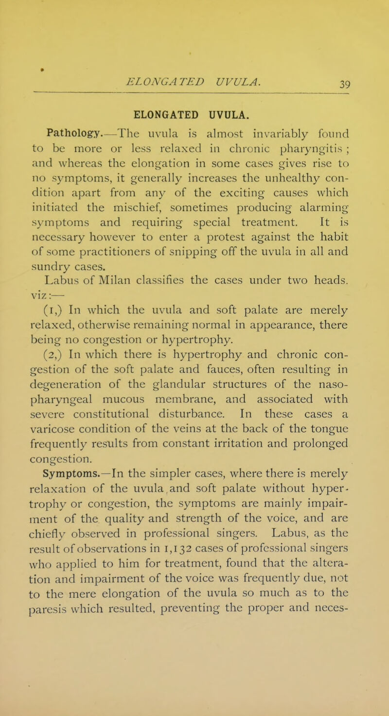 ELONGATED UVULA. Pathology—The uvula is almost invariably found to be more or less relaxed in chronic pharyngitis ; and whereas the elongation in some cases gives rise to no symptoms, it generally increases the unhealthy con- dition apart from any of the exciting causes which initiated the mischief, sometimes producing alarming symptoms and requiring special treatment. It is necessary however to enter a protest against the habit of some practitioners of snipping off the uvula in all and sundry cases. Labus of Milan classifies the cases under two heads, viz:— ([,) In which the uvula and soft palate are merely relaxed, otherwise remaining normal in appearance, there being no congestion or hypertrophy. (2,) In which there is hypertrophy and chronic con- gestion of the soft palate and fauces, often resulting in degeneration of the glandular structures of the naso- pharyngeal mucous membrane, and associated with severe constitutional disturbance. In these cases a varicose condition of the veins at the back of the tongue frequently results from constant irritation and prolonged congestion. Symptoms.—In the simpler cases, where there is merely relaxation of the uvula.and soft palate without hyper- trophy or congestion, the symptoms are mainly impair- ment of the quality and strength of the voice, and are chiefly observed in professional singers. Labus, as the result of observations in 1,132 cases of professional singers who applied to him for treatment, found that the altera- tion and impairment of the voice was frequently due, not to the mere elongation of the uvula so much as to the paresis which resulted, preventing the proper and ncces-