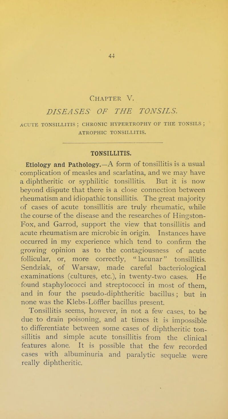 Chapter V. DISEASES OF THE TONSILS. ACUTE TONSILLITIS ; CHRONIC HYPERTROPHY OF THE TONSILS ; ATROPHIC TONSILLITIS. TONSILLITIS. Etiology and Pathology.—A form of tonsillitis is a usual complication of measles and scarlatina, and we may have a diphtheritic or syphilitic tonsillitis. But it is now beyond dispute that there is a close connection between rheumatism and idiopathic tonsillitis. The great majority of cases of acute tonsillitis are truly rheumatic, while the course of the disease and the researches of Hingston- Fox, and Garrod, support the view that tonsillitis and acute rheumatism are microbic in origin. Instances have occurred in my experience which tend to confirm the growing opinion as to the contagiousness of acute follicular, or, more correctly,  lacunar tonsillitis. Sendziak, of Warsaw, made careful bacteriological examinations (cultures, etc.), in twenty-two cases. He found staphylococci and streptococci in most of them, and in four the pseudo-diphtheritic bacillus; but in none was the Klebs-Lofner bacillus present. Tonsillitis seems, however, in not a few cases, to be due to drain poisoning, and at times it is impossible to differentiate between some cases of diphtheritic ton- sillitis and simple acute tonsillitis from the clinical features alone. It is possible that the few recorded cases with albuminuria and paralytic sequelae were really diphtheritic.
