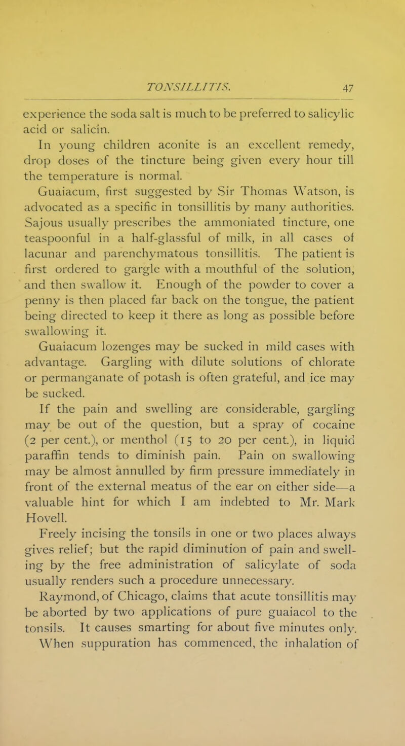 experience the .soda salt is much to be preferred to salicylic acid or salicin. In young children aconite is an excellent remedy, drop doses of the tincture being given every hour till the temperature is normal. Guaiacum, first suggested by Sir Thomas Watson, is advocated as a specific in tonsillitis by many authorities. Sajous usually prescribes the ammoniated tincture, one tcaspoonful in a half-glassful of milk, in all cases of lacunar and parenchymatous tonsillitis. The patient is first ordered to gargle with a mouthful of the solution, and then sw allow it. Enough of the powder to cover a penny is then placed far back on the tongue, the patient being directed to keep it there as long as possible before swallowing it. Guaiacum lozenges may be sucked in mild cases with advantage. Gargling with dilute solutions of chlorate or permanganate of potash is often grateful, and ice may be sucked. If the pain and swelling are considerable, gargling may be out of the question, but a spray of cocaine (2 per cent.), or menthol (15 to 20 per cent.), in liquid paraffin tends to diminish pain. Pain on swallowing may be almost annulled by firm pressure immediately in front of the external meatus of the ear on either side—a valuable hint for which I am indebted to Mr. Mark Hovell. Freely incising the tonsils in one or two places always gives relief; but the rapid diminution of pain and swell- ing by the free administration of salicylate of soda usually renders such a procedure unnecessary. Raymond, of Chicago, claims that acute tonsillitis may be aborted by two applications of pure guaiacol to the tonsils. It causes smarting for about five minutes only. W hen suppuration has commenced, the inhalation of