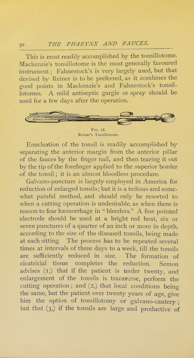 5° This is most readily accomplished by the tonsillotome. Mackenzie's tonsillotome is the most generally favoured instrument; Fahnestock's is very largely used, but that devised by Reiner is to be preferred, as it combines the good points in Mackenzie's and Fahnestock's tonsil- lotomes. A mild antiseptic gargle or spray should be used for a few days after the operation. Fig. 18. Reiner's Tonsillotome. Enucleation of the tonsil is readily accomplished by separating the anterior margin from the anterior pillar of the fauces by the finger nail, and then tearing it out by the tip of the forefinger applied to the superior border of the tonsil; it is an almost bloodless procedure. Galvano-puncture is largely employed in America for reduction of enlarged tonsils; but it is a tedious and some- what painful method, and should only be resorted to when a cutting operation is undesirable, as when there is reason to fear haemorrhage in  bleeders. A fine pointed electrode should be used at a bright red heat, six or seven punctures of a quarter of an inch or more in depth, according to the size of the diseased tonsils, being made at each sitting. The process has to be repeated several times at intervals of three days to a week, till the tonsils are sufficiently reduced in size. The formation of cicatricial tissue completes the reduction. Semon advises (i,) that if the patient is under twenty, and enlargement of the tonsils is transverse, perform the cutting operation ; and (2,) that local conditions being the same, but the patient over twenty years of age, give him the option of tonsillotomy or galvano-cautery; but that (3,) if the tonsils are large and productive of