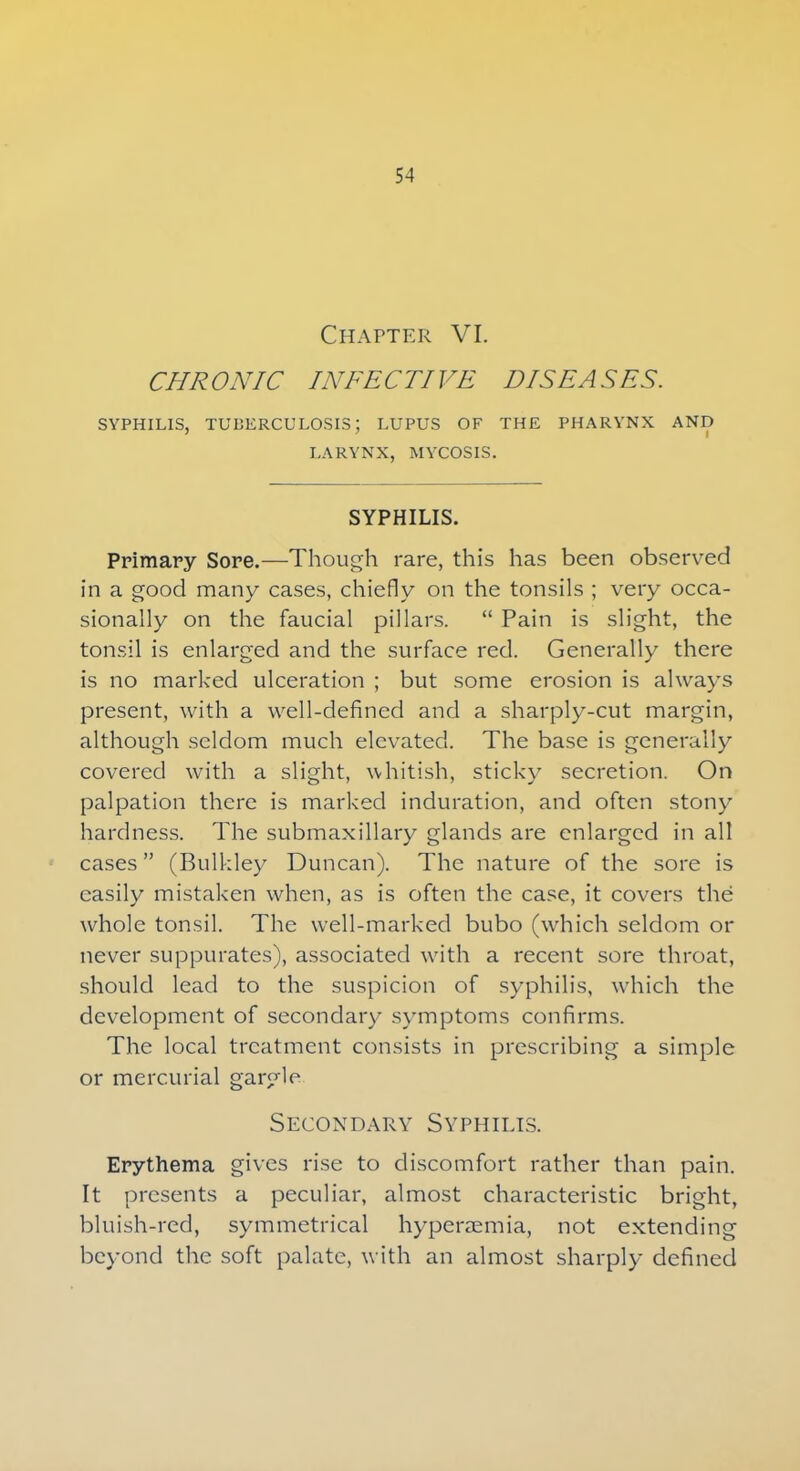 Chapter VI. CHRONIC INFECTIVE DISEASES. SYPHILIS, TUBERCULOSIS: LUPUS OF THE PHARYNX AND LARYNX, MYCOSIS. SYPHILIS. Primary Sore.—Though rare, this has been observed in a good many cases, chiefly on the tonsils ; very occa- sionally on the faucial pillars.  Pain is slight, the tonsil is enlarged and the surface red. Generally there is no marked ulceration ; but some erosion is always present, with a well-defined and a sharply-cut margin, although seldom much elevated. The base is generally covered with a slight, whitish, sticky secretion. On palpation there is marked induration, and often stony hardness. The submaxillary glands are enlarged in all cases (Bulkley Duncan). The nature of the sore is easily mistaken when, as is often the case, it covers the whole tonsil. The well-marked bubo (which seldom or never suppurates), associated with a recent sore throat, should lead to the suspicion of syphilis, which the development of secondary symptoms confirms. The local treatment consists in prescribing a simple or mercurial gargle Secondary Syphilis. Erythema gives rise to discomfort rather than pain. It presents a peculiar, almost characteristic bright, bluish-red, symmetrical hyperaemia, not extending beyond the soft palate, with an almost sharply defined