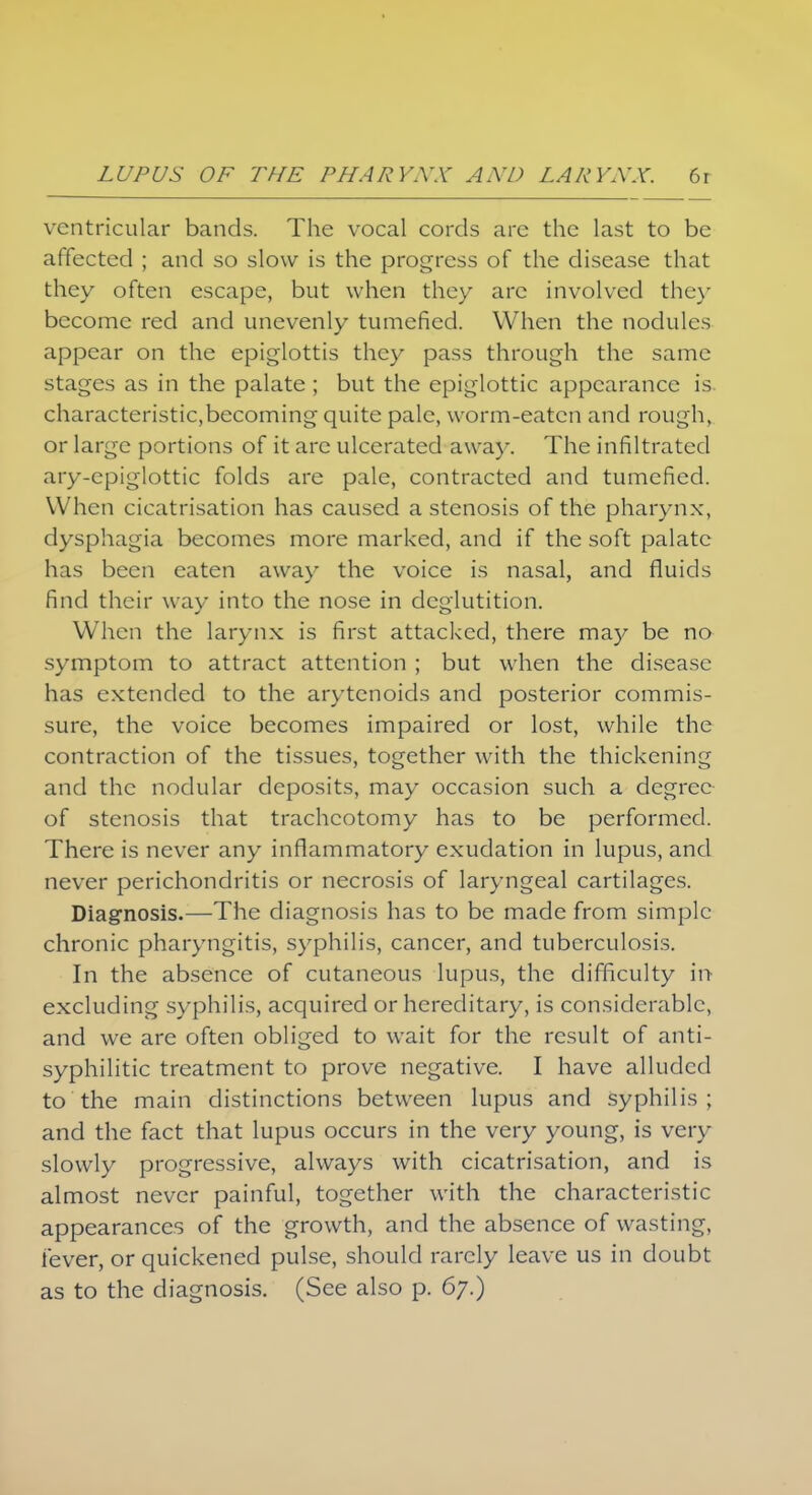 ventricular bands. The vocal cords are the last to be affected ; and so slow is the progress of the disease that they often escape, but when they arc involved the)' become red and unevenly tumefied. When the nodules appear on the epiglottis they pass through the same stages as in the palate ; but the epiglottic appearance is characteristic,becoming quite pale, worm-eaten and rough, or large portions of it arc ulcerated away. The infiltrated ary-epiglottic folds are pale, contracted and tumefied. When cicatrisation has caused a stenosis of the pharynx, dysphagia becomes more marked, and if the soft palate has been eaten away the voice is nasal, and fluids find their way into the nose in deglutition. When the larynx is first attacked, there may be no symptom to attract attention ; but when the disease has extended to the arytenoids and posterior commis- sure, the voice becomes impaired or lost, while the contraction of the tissues, together with the thickening and the nodular deposits, may occasion such a degree of stenosis that tracheotomy has to be performed. There is never any inflammatory exudation in lupus, and never perichondritis or necrosis of laryngeal cartilages. Diagnosis.—The diagnosis has to be made from simple chronic pharyngitis, syphilis, cancer, and tuberculosis. In the absence of cutaneous lupus, the difficulty in- excluding syphilis, acquired or hereditary, is considerable, and we are often obliged to wait for the result of anti- syphilitic treatment to prove negative. I have alluded to the main distinctions between lupus and syphilis; and the fact that lupus occurs in the very young, is very slowly progressive, always with cicatrisation, and is almost never painful, together with the characteristic appearances of the growth, and the absence of wasting, fever, or quickened pulse, should rarely leave us in doubt as to the diagnosis. (See also p. 67.)
