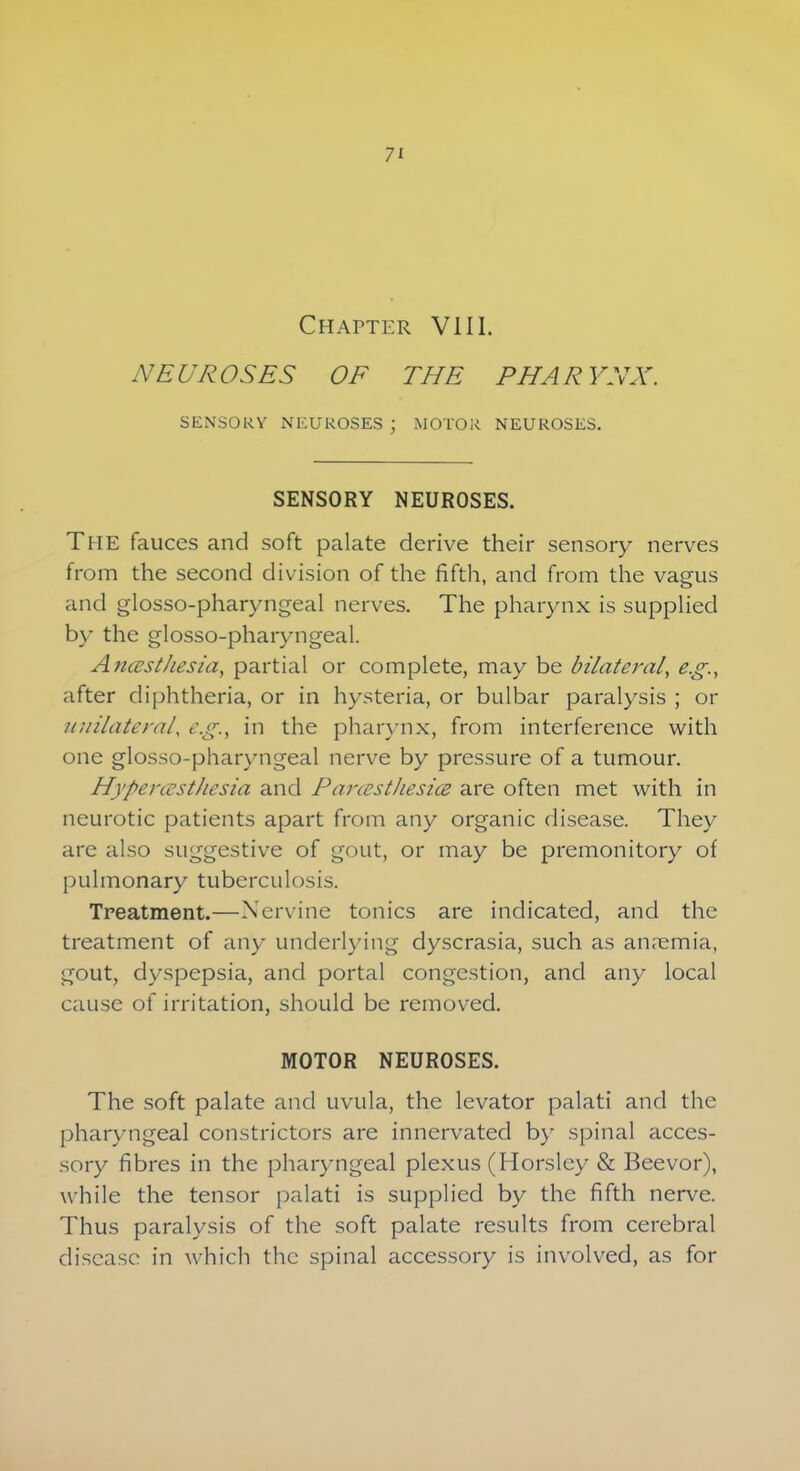 Chatter VIII. NEUROSES OF THE PHARYNX. SENSORY NEUROSES ) MOTOR NEUROSES. SENSORY NEUROSES. The fauces and soft palate derive their sensory nerves from the second division of the fifth, and from the vagus and glosso-pharyngeal nerves. The pharynx is supplied by the glosso-pharyngeal. Anesthesia, partial or complete, may be bilateral, e.g., after diphtheria, or in hysteria, or bulbar paralysis ; or unilateral, e.g., in the pharynx, from interference with one glosso-pharyngeal nerve by pressure of a tumour. Hyperesthesia and Paresthesia are often met with in neurotic patients apart from any organic disease. They are also suggestive of gout, or may be premonitory of pulmonary tuberculosis. Treatment.—Nervine tonics are indicated, and the treatment of any underlying dyscrasia, such as an.emia, gout, dyspepsia, and portal congestion, and any local cause of irritation, should be removed. MOTOR NEUROSES. The soft palate and uvula, the levator palati and the pharyngeal constrictors are innervated by spinal acces- sory fibres in the pharyngeal plexus (Horsley & Beevor), while the tensor palati is supplied by the fifth nerve. Thus paralysis of the soft palate results from cerebral disease in which the spinal accessory is involved, as for