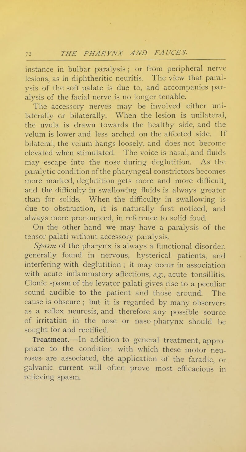 instance in bulbar paralysis ; or from peripheral nerve lesions, as in diphtheritic neuritis. The view that paral- ysis of the soft palate is due to, and accompanies par- alysis of the facial nerve is no longer tenable. The accessory nerves may be involved either uni- laterally or bilaterally. When the lesion is unilateral, the uvula is drawn towards the healthy side, and the velum is lower and less arched on the affected side. If bilateral, the velum hangs loosely, and does not become elevated when stimulated. The voice is nasal, and fluids may escape into the nose during deglutition. As the paralytic condition of the pharyngeal constrictors becomes more marked, deglutition gets more and more difficult, and the difficulty in swallowing fluids is always greater than for solids. When the difficulty in swallowing is due to obstruction, it is naturally first noticed, and always more pronounced, in reference to solid food. On the other hand we may have a paralysis of the tensor palati without accessory paralysis. Spasm of the pharynx is always a functional disorder, generally found in nervous, hysterical patients, and interfering with deglutition ; it may occur in association with acute inflammatory affections, e.g., acute tonsillitis. Clonic spasm of the levator palati gives rise to a peculiar sound audible to the patient and those around. The cause is obscure ; but it is regarded by man}- observers as a reflex neurosis, and therefore any possible source of irritation in the nose or naso-pharynx should be sought for and rectified. Treatment.—In addition to general treatment, appro- priate to the condition with which these motor neu- roses are associated, the application of the faradic, or galvanic current will often prove most efficacious in relieving spasm.