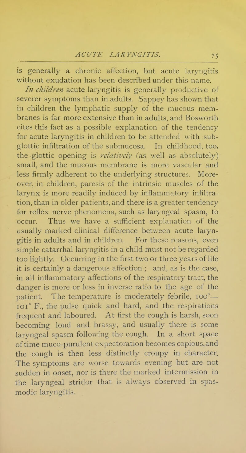 A C U7LAR YNGITIS. is generally a chronic affection, but acute laryngitis without exudation has been described under this name. In children acute laryngitis is generally productive of severer symptoms than in adults. Sappey has shown that in children the lymphatic supply of the mucous mem- branes is far more extensive than in adults, and Bosworth cites this fact as a possible explanation of the tendency for acute laryngitis in children to be attended with sub- glottic infiltration of the submucosa. In childhood, too, the glottic opening is relatively fas well as absolutely) small, and the mucous membrane is more vascular and less firmly adherent to the underlying structures. More- over, in children, paresis of the intrinsic muscles of the larynx is more readily induced by inflammatory infiltra- tion, than in older patients, and there is a greater tendency for reflex nerve phenomena, such as laryngeal spasm, to occur. Thus we have a sufficient explanation of the usually marked clinical difference between acute laryn- gitis in adults and in children. For these reasons, even simple catarrhal laryngitis in a child must not be regarded too lightly. Occurring in the first two or three years of life it is certainly a dangerous affection ; and, as is the case, in all inflammatory affections of the respirator)' tract, the danger is more or less in inverse ratio to the age of the patient. The temperature is moderately febrile, ioo°— 101° F., the pulse quick and hard, and the respirations frequent and laboured. At first the cough is harsh, soon becoming loud and brassy, and usually there is some laryngeal spasm following the cough. In a short space of time muco-purulent expectoration becomes copious,and the cough is then less distinctly croupy in character. The symptoms are worse towards evening but are not sudden in onset, nor is there the marked intermission in the laryngeal stridor that is always observed in spas- modic laryngitis.