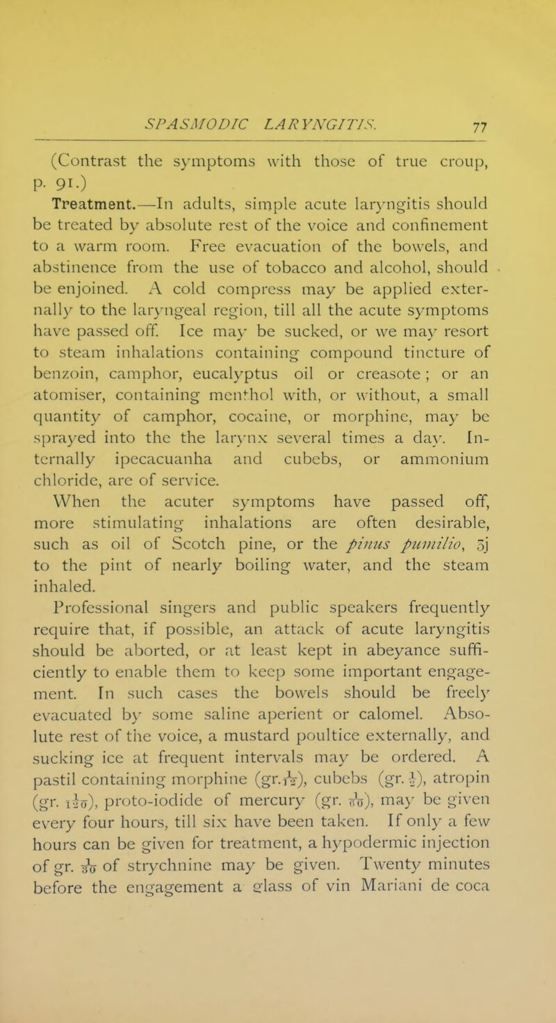 SPA SM0D1C LA R YKGIT/S. (Contrast the symptoms with those of true croup, p. 91 •) Treatment.—In adults, simple acute laryngitis should be treated by absolute rest of the voice and confinement to a warm room. Free evacuation of the bowels, and abstinence from the use of tobacco and alcohol, should be enjoined. A cold compress may be applied exter- nally to the laryngeal region, till all the acute symptoms have passed off. Ice may be sucked, or we may resort to steam inhalations containing compound tincture of benzoin, camphor, eucalyptus oil or creasote; or an atomiser, containing menthol with, or without, a small quantity of camphor, cocaine, or morphine, ma)' be sprayed into the the larynx several times a clay. In- ternally ipecacuanha and cubebs, or ammonium chloride, arc of service. When the acuter symptoms have passed off, more stimulating inhalations are often desirable, such as oil of Scotch pine, or the piuiis pumilio, 5j to the pint of nearly boiling water, and the steam inhaled. Professional singers and public speakers frequently require that, if possible, an attack of acute laryngitis should be aborted, or at least kept in abeyance suffi- ciently to enable them to keep some important engage- ment. In such cases the bowels should be freely evacuated by some saline aperient or calomel. Abso- lute rest of the voice, a mustard poultice externally, and sucking ice at frequent intervals may be ordered. A pastil containing morphine (gr.rV), cubebs (gr. -V), atropin (gr. ihs), proto-iodide of mercury (gr. rh), may be given every four hours, till six have been taken. If only a few hours can be given for treatment, a hypodermic injection of gr. 3V of strychnine may be given. Twenty minutes before the engagement a class of vin Mariani de coca