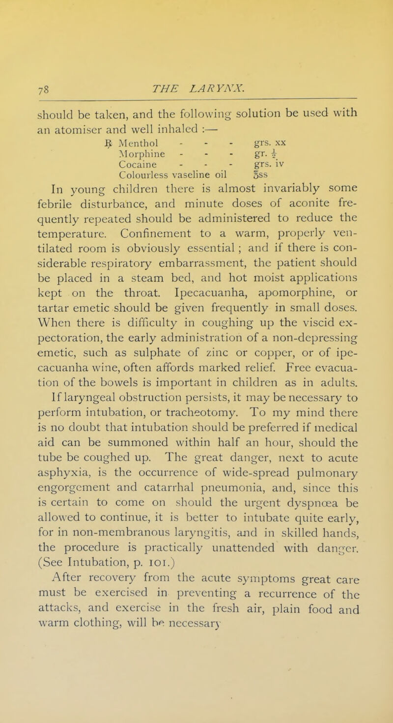 should be taken, and the following solution be used with an atomiser and well inhaled :— fj. Menthol - - - grs. xx Morphine - - - gr. \ Cocaine - - - grs. iv Colourless vaseline oil 5ss In young children there is almost invariably some febrile disturbance, and minute doses of aconite fre- quently repeated should be administered to reduce the temperature. Confinement to a warm, properly ven- tilated room is obviously essential ; and if there is con- siderable respiratory embarrassment, the patient should be placed in a steam bed, and hot moist applications kept on the throat. Ipecacuanha, apomorphine, or tartar emetic should be given frequently in small doses. When there is difficulty in coughing up the viscid ex- pectoration, the early administration of a non-depressing emetic, such as sulphate of zinc or copper, or of ipe- cacuanha wine, often affords marked relief. Free evacua- tion of the bowels is important in children as in adults. If laryngeal obstruction persists, it may be necessary to perform intubation, or tracheotomy. To my mind there is no doubt that intubation should be preferred if medical aid can be summoned within half an hour, should the tube be coughed up. The great danger, next to acute asphyxia, is the occurrence of wide-spread pulmonary engorgement and catarrhal pneumonia, and, since this is certain to come on should the urgent dyspnoea be allowed to continue, it is better to intubate quite early, for in non-membranous laryngitis, and in skilled hands, the procedure is practically unattended with danger. (See Intubation, p. ioi.) After recovery from the acute symptoms great care must be exercised in preventing a recurrence of the attacks, and exercise in the fresh air, plain food and warm clothing, will be necessary