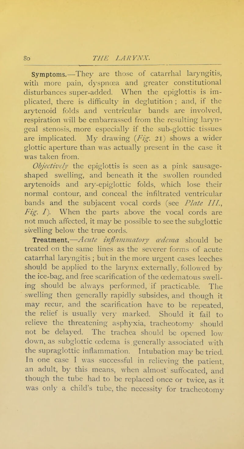 Symptoms.—They are those of catarrhal laryngitis, with more pain, dyspnoea and greater constitutional disturbances super-added. When the epiglottis is im- plicated, there is difficulty in deglutition ; and, if the arytenoid folds and ventricular bands are involved, respiration will be embarrassed from the resulting laryn- geal stenosis, more especially if the sub-glottic tissues are implicated. My drawing {Fig. 21) shows a wider glottic aperture than w as actually present in the case it was taken from. Objectively the epiglottis is seen as a pink sausage- shaped swelling, and beneath it the swollen rounded arytenoids and ary-epiglottic folds, which lose their normal contour, and conceal the infiltrated ventricular bands and the subjacent vocal cords (see Plate III., Fig. I). When the parts above the vocal cords are not much affected, it may be possible to see the subglottic swelling below the true cords. Treatment.—Acute inflammatory cedema should be treated on the same lines as the severer forms of acute catarrhal laryngitis ; but in the more urgent cases leeches should be applied to the larynx externally, followed by the ice-bag, and free scarification of the cedematous swell- ing should be always performed, if practicable. The swelling then generally rapidly subsides, and though it may recur, and the scarification have to be repeated, the relief is usually very marked. Should it fail to relieve the threatening asphyxia, tracheotomy should not be delayed. The trachea should be opened low down, as subglottic (edema is generally associated with the supraglottic inflammation. Intubation may be tried. In one case I was successful in relieving the patient, an adult, by this means, when almost suffocated, and though the tube had to be replaced once or twice, as it was only a child's tube, the necessity for tracheotomy