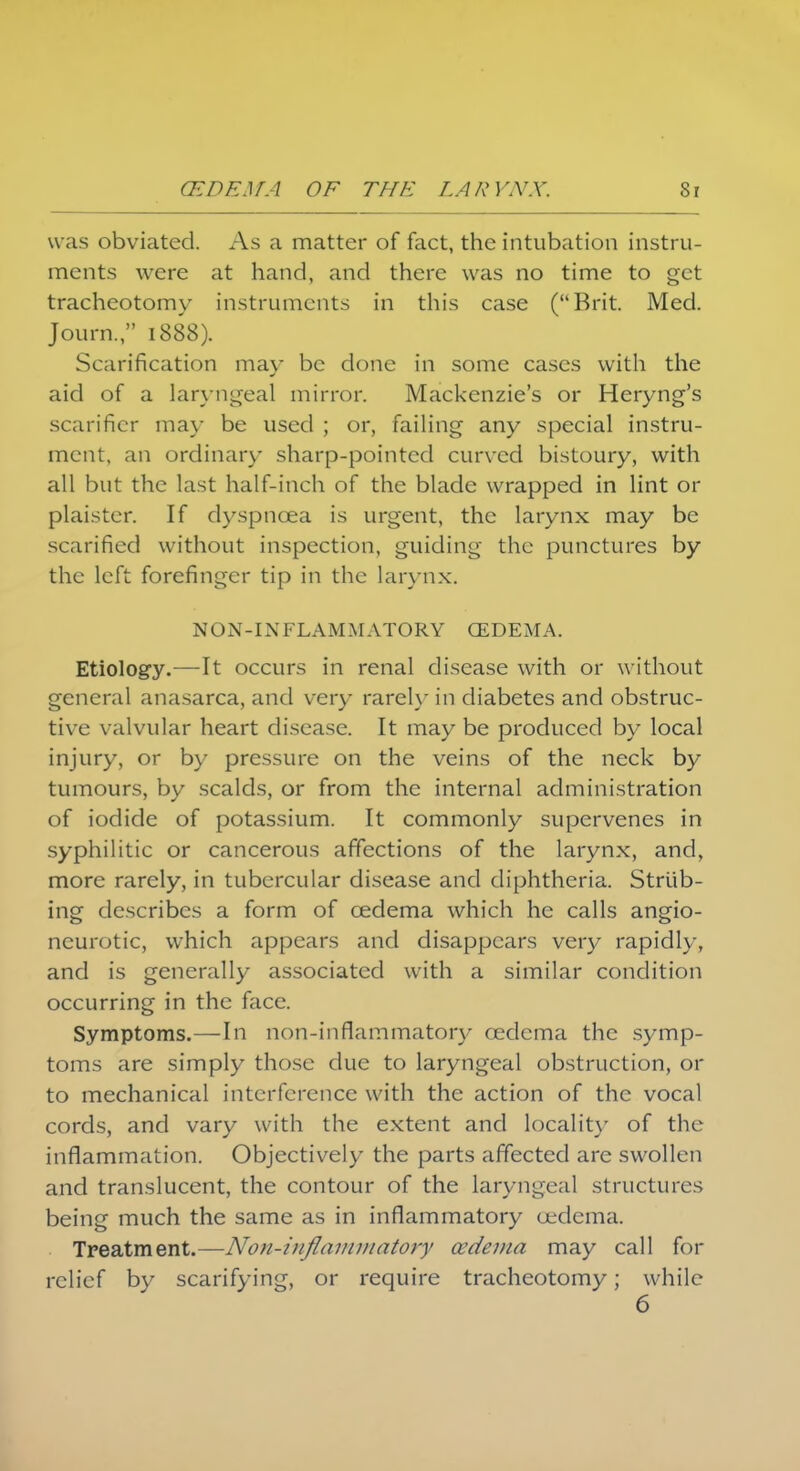 was obviated. As a matter of fact, the intubation instru- ments were at hand, and there was no time to get tracheotomy instruments in this case (Brit. Med. Journ., 1888). Scarification may be done in some cases with the aid of a laryngeal mirror. Mackenzie's or Heryng's scarifier may be used ; or, failing any special instru- ment, an ordinary sharp-pointed curved bistoury, with all but the last half-inch of the blade wrapped in lint or plaister. If dyspnoea is urgent, the larynx may be scarified without inspection, guiding the punctures by the left forefinger tip in the larynx. NON-IN FLA M MATORY OEDEMA. Etiology.—It occurs in renal disease with or without general anasarca, and very rarely in diabetes and obstruc- tive valvular heart disease. It may be produced by local injury, or by pressure on the veins of the neck by tumours, by scalds, or from the internal administration of iodide of potassium. It commonly supervenes in syphilitic or cancerous affections of the larynx, and, more rarely, in tubercular disease and diphtheria. Striib- ing describes a form of oedema which he calls angio- neurotic, which appears and disappears very rapidly, and is generally associated with a similar condition occurring in the face. Symptoms.—In non-inflammatory oedema the symp- toms are simply those due to laryngeal obstruction, or to mechanical interference with the action of the vocal cords, and vary with the extent and locality of the inflammation. Objectively the parts affected are swollen and translucent, the contour of the laryngeal structures being much the same as in inflammatory oedema. Treatment.—Non-inflammatory cedema may call for relief by scarifying, or require tracheotomy; while 6