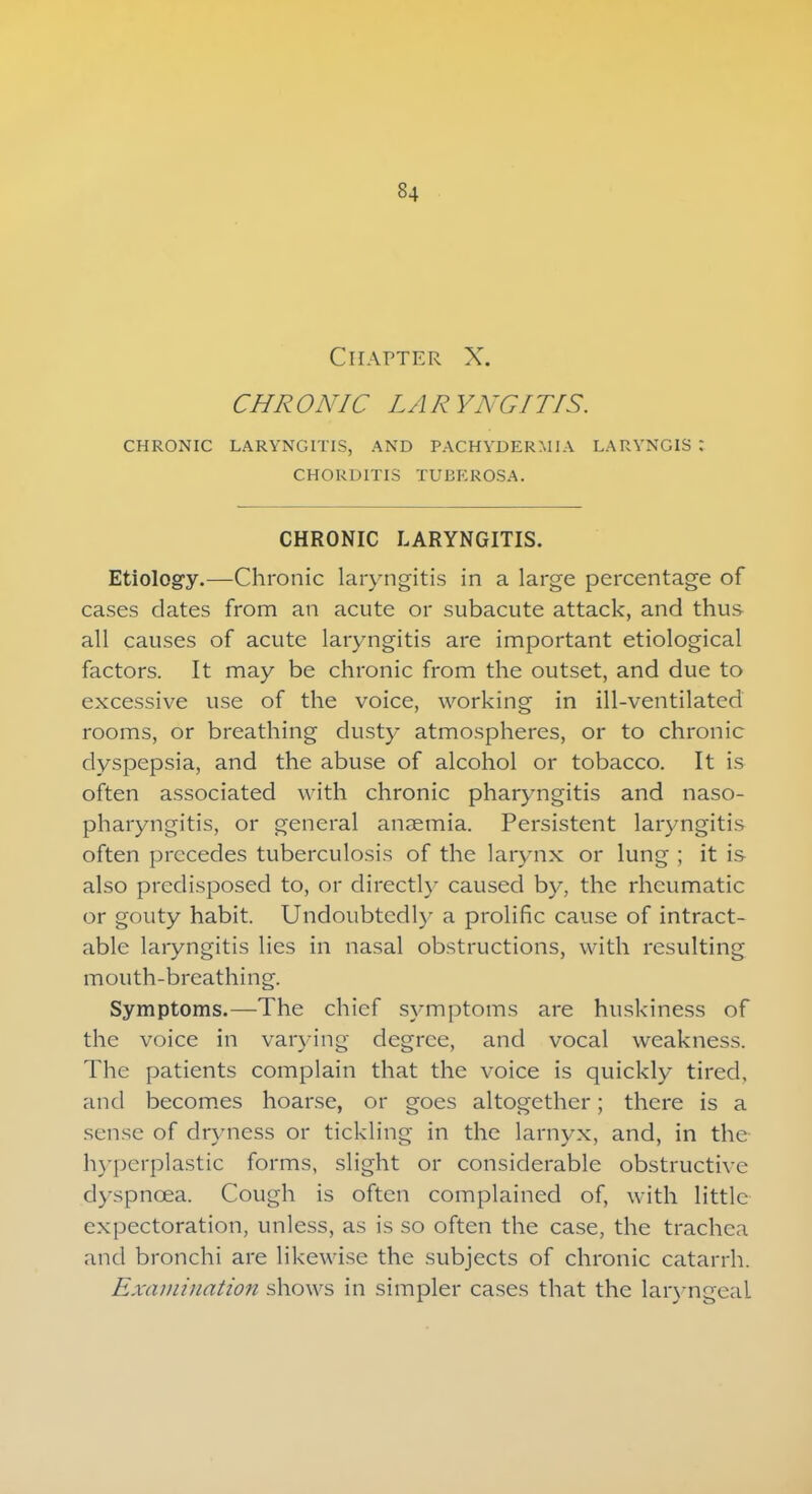 Chapter X. CHRONIC LA R YNGITIS. CHRONIC LARYNGITIS, AND PACHYDERMIA LARYNGIS : CHORD1TIS TUBE ROSA. CHRONIC LARYNGITIS. Etiology.—Chronic laryngitis in a large percentage of cases dates from an acute or subacute attack, and thus all causes of acute laryngitis are important etiological factors. It may be chronic from the outset, and due to excessive use of the voice, working in ill-ventilated rooms, or breathing dusty atmospheres, or to chronic dyspepsia, and the abuse of alcohol or tobacco. It is often associated with chronic pharyngitis and naso- pharyngitis, or general anaemia. Persistent laryngitis often precedes tuberculosis of the larynx or lung ; it is also predisposed to, or directly caused by, the rheumatic or gouty habit. Undoubtedly a prolific cause of intract- able laryngitis lies in nasal obstructions, with resulting mouth-breathing. Symptoms.—The chief symptoms are huskiness of the voice in varying degree, and vocal weakness. The patients complain that the voice is quickly tired, and becomes hoarse, or goes altogether; there is a sense of dryness or tickling in the larnyx, and, in the hyperplastic forms, slight or considerable obstructive dyspnoea. Cough is often complained of, with little expectoration, unless, as is so often the case, the trachea and bronchi are likewise the subjects of chronic catarrh. Examination shows in simpler cases that the laryngeal
