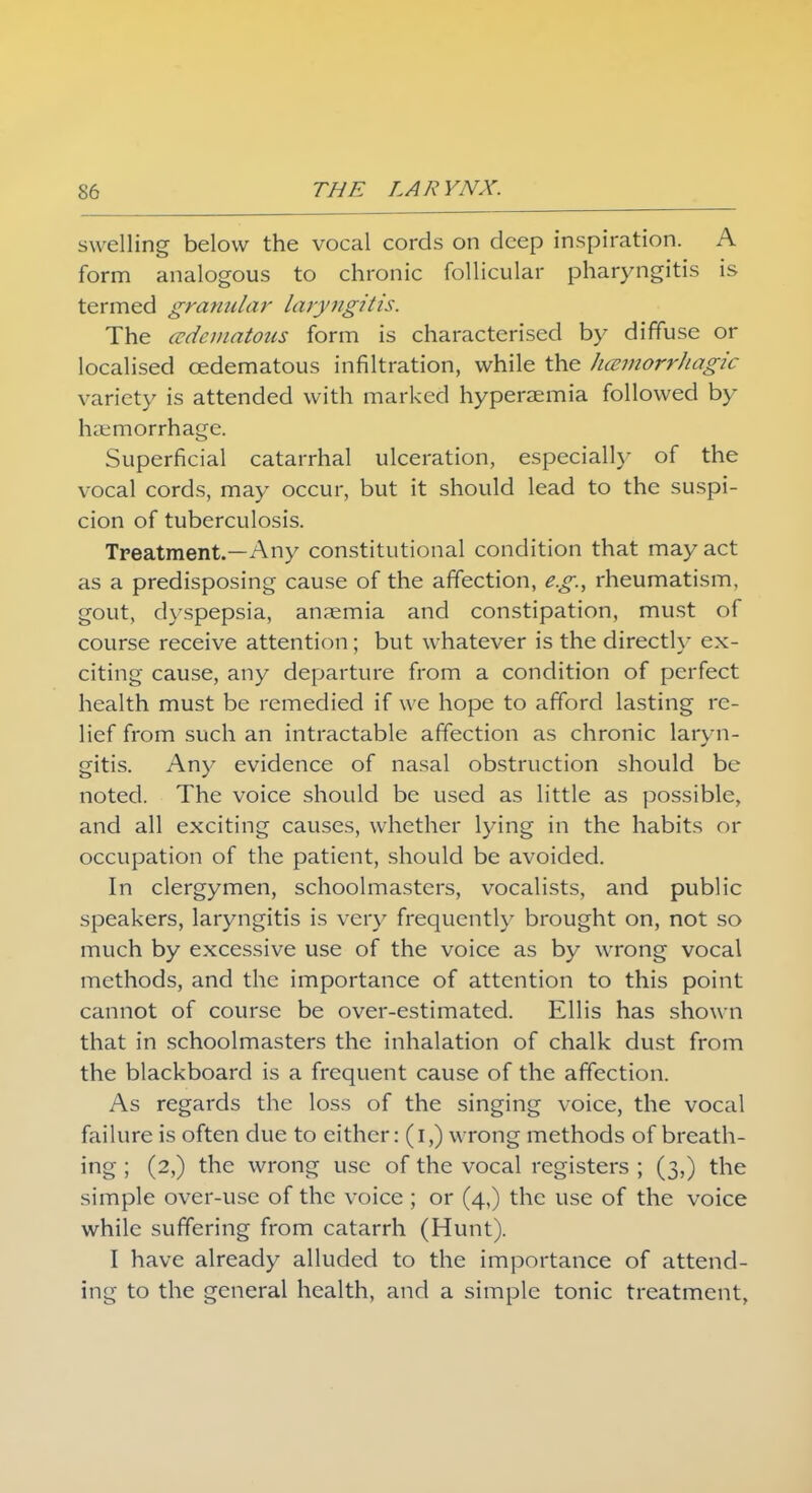 swelling below the vocal cords on deep inspiration. A form analogous to chronic follicular pharyngitis is termed granular laryngitis. The (edematous form is characterised by diffuse or localised cedematous infiltration, while the hmmorrhagic variety is attended with marked hyperaemia followed by haemorrhage. Superficial catarrhal ulceration, especially of the vocal cords, may occur, but it should lead to the suspi- cion of tuberculosis. Treatment.—Any constitutional condition that may act as a predisposing cause of the affection, eg., rheumatism, gout, dyspepsia, anaemia and constipation, must of course receive attention; but whatever is the directly ex- citing cause, any departure from a condition of perfect health must be remedied if we hope to afford lasting re- lief from such an intractable affection as chronic laryn- gitis. Any evidence of nasal obstruction should be noted. The voice should be used as little as possible, and all exciting causes, whether lying in the habits or occupation of the patient, should be avoided. In clergymen, schoolmasters, vocalists, and public speakers, laryngitis is very frequently brought on, not so much by excessive use of the voice as by wrong vocal methods, and the importance of attention to this point cannot of course be over-estimated. Ellis has shown that in schoolmasters the inhalation of chalk dust from the blackboard is a frequent cause of the affection. As regards the loss of the singing voice, the vocal failure is often due to either: (i,) wrong methods of breath- ing ; (2,) the wrong use of the vocal registers ; (3,) the simple over-use of the voice; or (4,) the use of the voice while suffering from catarrh (Hunt). I have already alluded to the importance of attend- ing to the general health, and a simple tonic treatment,