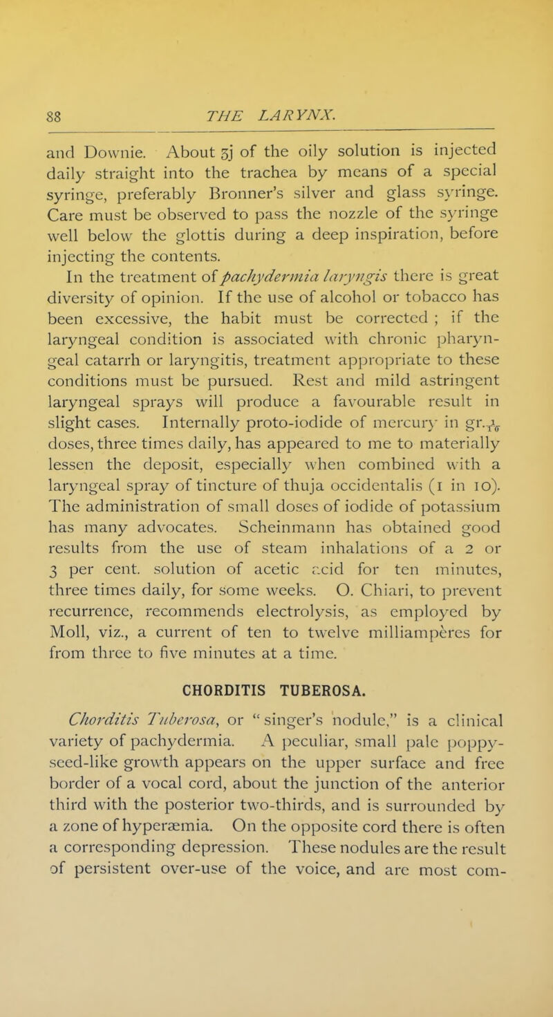 and Downie. About 3j of the oily solution is injected daily straight into the trachea by means of a special syringe, preferably Bronner's silver and glass syringe. Care must be observed to pass the nozzle of the syringe well below the glottis during a deep inspiration, before injecting the contents. In the treatment of pachydermia laryngis there is great diversity of opinion. If the use of alcohol or tobacco has been excessive, the habit must be corrected ; if the laryngeal condition is associated with chronic pharyn- geal catarrh or laryngitis, treatment appropriate to these conditions must be pursued. Rest and mild astringent laryngeal sprays will produce a favourable result in slight cases. Internally proto-iodide of mercury in gr.fv doses, three times daily, has appeared to me to materially lessen the deposit, especially when combined with a laryngeal spray of tincture of thuja occidentalis (i in io). The administration of small doses of iodide of potassium has many advocates. Scheinmann has obtained good results from the use of steam inhalations of a 2 or 3 per cent, solution of acetic acid for ten minutes, three times daily, for some weeks. O. Chiari, to prevent recurrence, recommends electrolysis, as employed by Moll, viz., a current of ten to twelve milliamperes for from three to five minutes at a time. CHORDITIS TUBEROSA. Chorditis T/tberosa, or singer's nodule, is a clinical variety of pachydermia. A peculiar, small pale poppy- seed-like growth appears on the upper surface and free border of a vocal cord, about the junction of the anterior third with the posterior two-thirds, and is surrounded by a zone of hyperaemia. On the opposite cord there is often a corresponding depression. These nodules are the result of persistent over-use of the voice, and are most com-