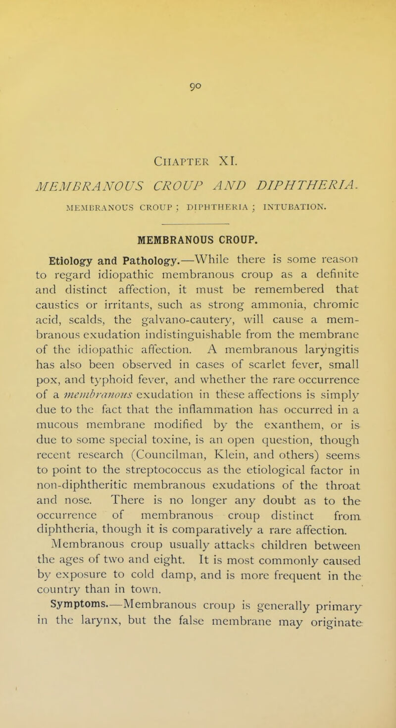9° Chapter XI. MEMBRANOUS CROUP AND DIPHTHERIA. MEMBRANOUS CROUP ; DIPHTHERIA; INTUBATION. MEMBRANOUS CROUP. Etiology and Pathology.—While there is some reason to regard idiopathic membranous croup as a definite and distinct affection, it must be remembered that caustics or irritants, such as strong ammonia, chromic acid, scalds, the galvano-cautery, will cause a mem- branous exudation indistinguishable from the membrane of the idiopathic affection. A membranous laryngitis has also been observed in cases of scarlet fever, small pox, and typhoid fever, and whether the rare occurrence of a membranous exudation in these affections is simply due to the fact that the inflammation has occurred in a mucous membrane modified by the exanthem, or is due to some special toxine, is an open question, though recent research (Councilman, Klein, and others) seems to point to the streptococcus as the etiological factor in non-diphtheritic membranous exudations of the throat and nose. There is no longer any doubt as to the occurrence of membranous croup distinct from diphtheria, though it is comparatively a rare affection. Membranous croup usually attacks children between the ages of two and eight. It is most commonly caused by exposure to cold damp, and is more frequent in the country than in town. Symptoms—Membranous croup is generally primary in the larynx, but the false membrane may originate i