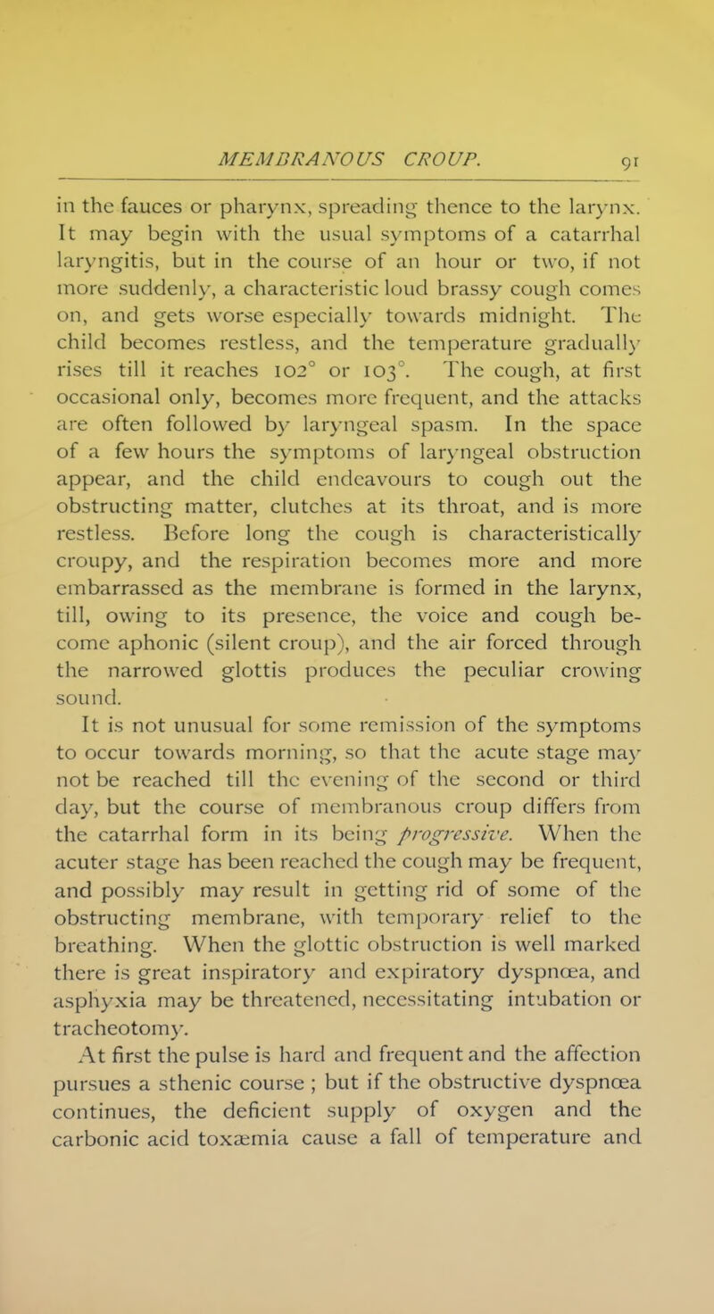 MEMBRANOUS CROUP. in the fauces or pharynx, spreading thence to the larynx. It may begin with the usual symptoms of a catarrhal laryngitis, but in the course of an hour or two, if not more suddenly, a characteristic loud brassy cough comes on, and gets worse especially towards midnight. The child becomes restless, and the temperature gradually rises till it reaches 1020 or 1030. The cough, at first occasional only, becomes more frequent, and the attacks are often followed by laryngeal spasm. In the space of a few hours the symptoms of laryngeal obstruction appear, and the child endeavours to cough out the obstructing matter, clutches at its throat, and is more restless. Before long the cough is characteristically croupy, and the respiration becomes more and more embarrassed as the membrane is formed in the larynx, till, owing to its presence, the voice and cough be- come aphonic (silent croup), and the air forced through the narrowed glottis produces the peculiar crowing sound. It is not unusual for some remission of the symptoms to occur towards morning, so that the acute stage may not be reached till the evening of the second or third day, but the course of membranous croup differs from the catarrhal form in its being progressive. When the acuter stage has been reached the cough may be frequent, and possibly may result in getting rid of some of the obstructing membrane, with temporary relief to the breathing. When the glottic obstruction is well marked there is great inspiratory and expiratory dyspnoea, and asphyxia may be threatened, necessitating intubation or tracheotomy. At first the pulse is hard and frequent and the affection pursues a sthenic course ; but if the obstructive dyspnoea continues, the deficient supply of oxygen and the carbonic acid toxaemia cause a fall of temperature and