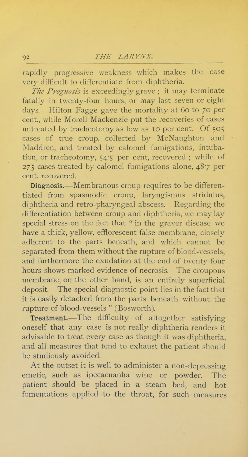 9- rapidly progressive weakness which makes the case very difficult to differentiate from diphtheria. The Prognosis is exceedingly grave ; it ma}' terminate fatally in twenty-four hours, or may last seven or eight days. Hilton Fagge gave the mortality at 60 to 70 per cent., while Morell Mackenzie put the recoveries of cases untreated by tracheotomy as low as 10 per cent. Of 505 cases of true croup, collected by McNaughton and Maddren, and treated by calomel fumigations, intuba- tion, or tracheotomy, 54*5 per cent, recovered ; while of 275 cases treated by calomel fumigations alone, 487 per cent, recovered. Diagnosis.—Membranous croup requires to be differen- tiated from spasmodic croup, laryngismus stridulus, diphtheria and retro-pharyngeal abscess. Regarding the differentiation between croup and diphtheria, we may lay special stress on the fact that  in the graver disease we have a thick, yellow, efflorescent false membrane, closely adherent to the parts beneath, and which cannot be separated from them without the rupture of blood-vessels, and furthermore the exudation at the end of twenty-four hours shows marked evidence of necrosis. The croupous membrane, on the other hand, is an entirely superficial deposit. The special diagnostic point lies in the fact that it is easily detached from the parts beneath without the rupture of blood-vessels  (Bosworth). Treatment.—The difficulty of altogether satisfying oneself that any case is not really diphtheria renders it advisable to treat every case as though it was diphtheria, and all measures that tend to exhaust the patient should be studiously avoided. At the outset it is well to administer a non-depressing emetic, such as ipecacuanha wine or powder. The patient should be placed in a steam bed, and hot fomentations applied to the throat, for such measures