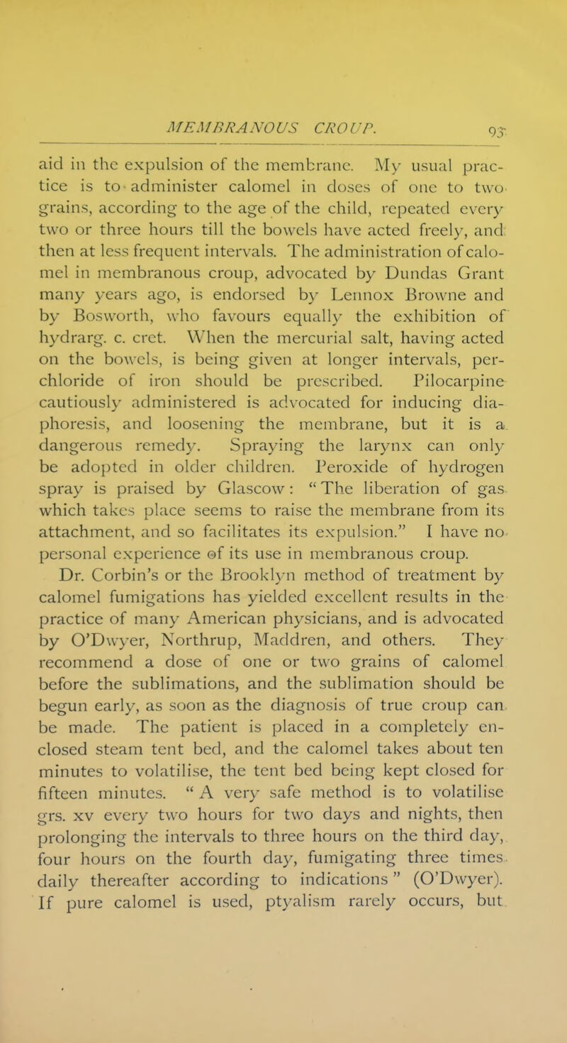 aid in the expulsion of the membrane. My usual prac- tice is to administer calomel in closes of one to two grains, according to the age of the child, repeated every two or three hours till the bowels have acted freely, and then at less frequent intervals. The administration of calo- mel in membranous croup, advocated by Dundas Grant many years ago, is endorsed by Lennox Browne and by Bosworth, who favours equally the exhibition of hydra rg. c. cret When the mercurial salt, having acted on the bowels, is being given at longer intervals, per- chloride of iron should be prescribed. Pilocarpine cautiously administered is advocated for inducing dia- phoresis, and loosening the membrane, but it is a dangerous remedy. Spraying the larynx can only be adopted in older children. Peroxide of hydrogen spray is praised by Glascow:  The liberation of gas which takes place seems to raise the membrane from its attachment, and so facilitates its expulsion. I have no personal experience ©f its use in membranous croup. Dr. Corbin's or the Brooklyn method of treatment by calomel fumigations has yielded excellent results in the practice of many American physicians, and is advocated by O'Dwyer, Northrup, Maddren, and others. They recommend a dose of one or two grains of calomel before the sublimations, and the sublimation should be begun early, as soon as the diagnosis of true croup can be made. The patient is placed in a completely en- closed steam tent bed, and the calomel takes about ten minutes to volatilise, the tent bed being kept closed for fifteen minutes.  A very safe method is to volatilise grs. xv every two hours for two days and nights, then prolonging the intervals to three hours on the third day, four hours on the fourth day, fumigating three times daily thereafter according to indications (O'Dwyer). If pure calomel is used, ptyalism rarely occurs, but