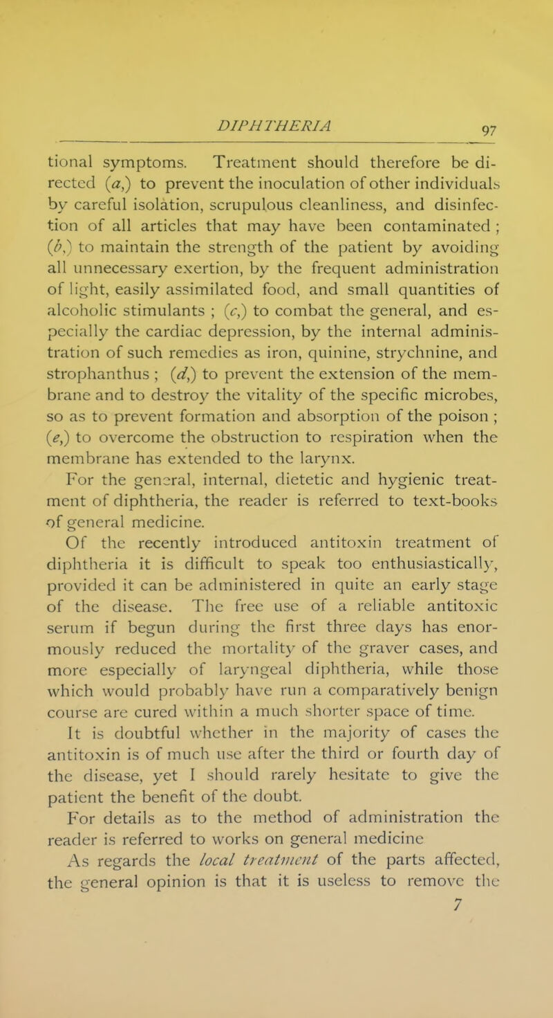 97 tional symptoms. Treatment should therefore be di- rected (a,) to prevent the inoculation of other individuals by careful isolation, scrupulous cleanliness, and disinfec- tion of all articles that may have been contaminated ; (#,) to maintain the strength of the patient by avoiding all unnecessary exertion, by the frequent administration of light, easily assimilated food, and small quantities of alcoholic stimulants ; (c,) to combat the general, and es- pecially the cardiac depression, by the internal adminis- tration of such remedies as iron, quinine, strychnine, and strophanthus ; (a7,) to prevent the extension of the mem- brane and to destroy the vitality of the specific microbes, so as to prevent formation and absorption of the poison ; (/,) to overcome the obstruction to respiration when the membrane has extended to the larynx. For the general, internal, dietetic and hygienic treat- ment of diphtheria, the reader is referred to text-books of general medicine. Of the recently introduced antitoxin treatment of diphtheria it is difficult to speak too enthusiastically, provided it can be administered in quite an early stage of the disease. The free use of a reliable antitoxic serum if begun during the first three clays has enor- mously reduced the mortality of the graver cases, and more especially of laryngeal diphtheria, while those which would probably have run a comparatively benign course are cured within a much shorter space of time. It is doubtful whether in the majority of cases the antitoxin is of much use after the third or fourth day of the disease, yet I should rarely hesitate to give the patient the benefit of the doubt. For details as to the method of administration the reader is referred to works on general medicine As regards the local treatment of the parts affected, the general opinion is that it is useless to remove the 7