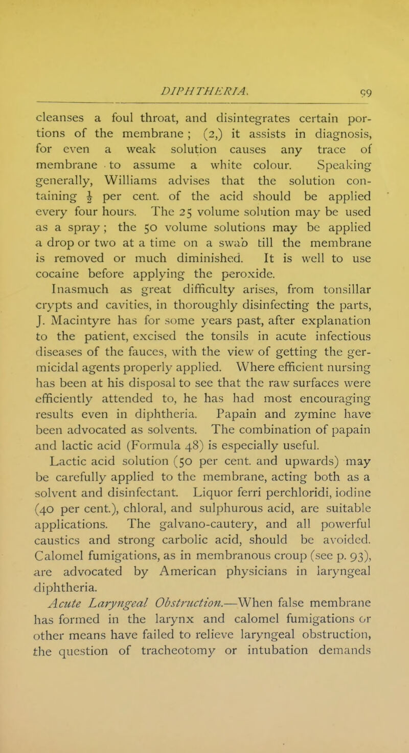 cleanses a foul throat, and disintegrates certain por- tions of the membrane ; (2,) it assists in diagnosis, for even a weak solution causes any trace of membrane to assume a white colour. Speaking generally, Williams advises that the solution con- taining £ per cent, of the acid should be applied every four hours. The 25 volume solution may be used as a spray; the 50 volume solutions may be applied a drop or two at a time on a swab till the membrane is removed or much diminished. It is well to use cocaine before applying the peroxide. Inasmuch as great difficulty arises, from tonsillar crypts and cavities, in thoroughly disinfecting the parts, J. Macintyre has for some years past, after explanation to the patient, excised the tonsils in acute infectious diseases of the fauces, with the view of getting the ger- micidal agents properly applied. Where efficient nursing has been at his disposal to see that the raw surfaces were efficiently attended to, he has had most encouraging results even in diphtheria. Papain and zymine have been advocated as solvents. The combination of papain and lactic acid (Formula 48) is especially useful. Lactic acid solution (50 per cent, and upwards) may be carefully applied to the membrane, acting both as a solvent and disinfectant. Liquor ferri perchloridi, iodine (40 per cent.), chloral, and sulphurous acid, are suitable applications. The galvano-cautery, and all powerful caustics and strong carbolic acid, should be avoided. Calomel fumigations, as in membranous croup (see p. 93), are advocated by American physicians in laryngeal diphtheria. Acute Laryngeal Obstruction.—When false membrane has formed in the larynx and calomel fumigations or other means have failed to relieve laryngeal obstruction, the question of tracheotomy or intubation demands
