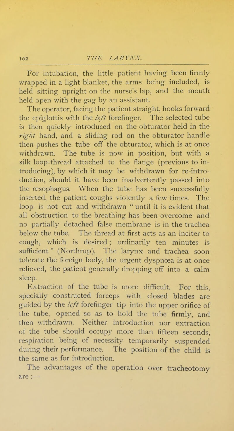 For intubation, the little patient having been firmly wrapped in a light blanket, the arms being included, is held sitting upright on the nurse's lap, and the mouth held open with the gag by an assistant. The operator, facing the patient straight, hooks forward the epiglottis with the left forefinger. The selected tube is then quickly introduced on the obturator held in the right hand, and a sliding rod on the obturator handle then pushes the tube off the obturator, which is at once withdrawn. The tube is now in position, but with a silk loop-thread attached to the flange (previous to in- troducing), by which it may be withdrawn for re-intro- duction, should it have been inadvertently passed into the oesophagus. When the tube has been successfully inserted, the patient coughs violently a few times. The loop is not cut and withdrawn  until it is evident that all obstruction to the breathing has been overcome and no partially detached false membrane is in the trachea below the tube. The thread at first acts as an inciter to cough, which is desired ; ordinarily ten minutes is sufficient (Northrup). The larynx and trachea soon tolerate the foreign body, the urgent dyspnoea is at once relieved, the patient generally dropping off into a calm sleep. Extraction of the tube is more difficult. For this, specially constructed forceps with closed blades arc guided by the left forefinger tip into the upper orifice of the tube, opened so as to hold the tube firmly, and then withdrawn. Neither introduction nor extraction of the tube should occupy more than fifteen seconds, respiration being of necessity temporarily suspended during their performance. The position of the child is the same as for introduction. The advantages of the operation over tracheotomy