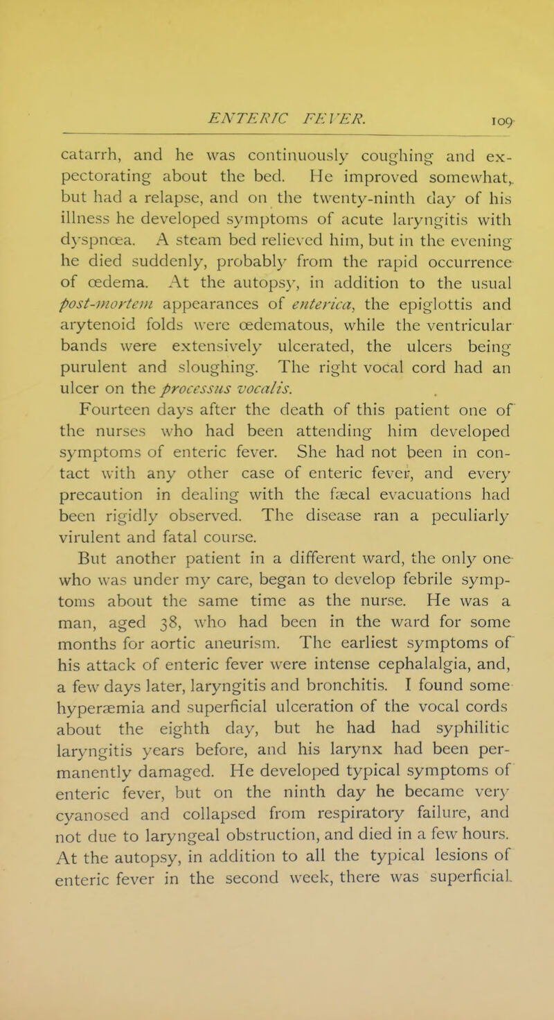 catarrh, and he was continuously coughing- and ex- pectorating about the bed. He improved somewhat,, but had a relapse, and on the twenty-ninth day of his illness he developed symptoms of acute laryngitis with dyspnoea. A steam bed relieved him, but in the evening he died suddenly, probably from the rapid occurrence of cedema. At the autopsy, in addition to the usual post-mortem appearances of enterica, the epiglottis and arytenoid folds were cedematous, while the ventricular bands were extensively ulcerated, the ulcers being purulent and sloughing. The right vocal cord had an ulcer on the processus vocalis. Fourteen days after the death of this patient one of the nurses who had been attending him developed symptoms of enteric fever. She had not been in con- tact with any other case of enteric fever, and every precaution in dealing with the faecal evacuations had been rigidly observed. The disease ran a peculiarly virulent and fatal course. But another patient in a different ward, the only one who was under my care, began to develop febrile symp- toms about the same time as the nurse. He was a man, aged 38, who had been in the ward for some months for aortic aneurism. The earliest symptoms of his attack of enteric fever were intense cephalalgia, and, a few days later, laryngitis and bronchitis. I found some hyperemia and superficial ulceration of the vocal cords about the eighth clay, but he had had syphilitic laryngitis years before, and his larynx had been per- manently damaged. He developed typical symptoms of enteric fever, but on the ninth day he became very cyanosed and collapsed from respiratory failure, and not due to laryngeal obstruction, and died in a few hours. At the autopsy, in addition to all the typical lesions of enteric fever in the second week, there was superficial