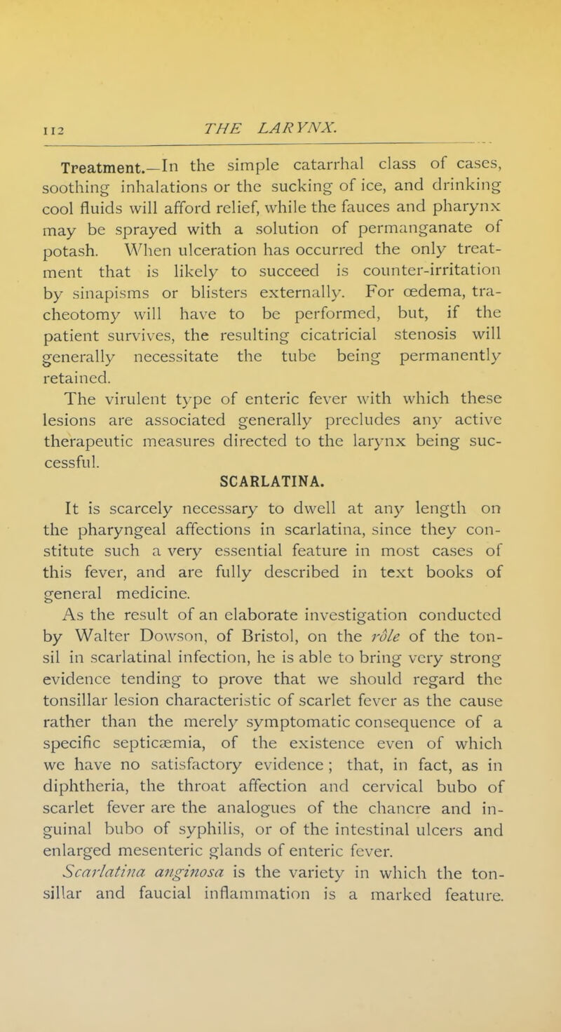 Treatment.—In the simple catarrhal class of cases, soothing inhalations or the sucking of ice, and drinking cool fluids will afford relief, while the fauces and pharynx may be sprayed with a solution of permanganate of potash. When ulceration has occurred the only treat- ment that is likely to succeed is counter-irritation by sinapisms or blisters externally. For oedema, tra- cheotomy will have to be performed, but, if the patient survives, the resulting cicatricial stenosis will generally necessitate the tube being permanently retained. The virulent type of enteric fever with which these lesions are associated generally precludes an)- active therapeutic measures directed to the larynx being suc- cessful. SCARLATINA. It is scarcely necessary to dwell at any length on the pharyngeal affections in scarlatina, since they con- stitute such a very essential feature in most cases of this fever, and are fully described in text books of general medicine. As the result of an elaborate investigation conducted by Walter Dowson, of Bristol, on the role of the ton- sil in scarlatinal infection, he is able to bring very strong evidence tending to prove that we should regard the tonsillar lesion characteristic of scarlet fever as the cause rather than the merely symptomatic consequence of a specific septicaemia, of the existence even of which we have no satisfactory evidence ; that, in fact, as in diphtheria, the throat affection and cervical bubo of scarlet fever are the analogues of the chancre and in- guinal bubo of syphilis, or of the intestinal ulcers and enlarged mesenteric glands of enteric fever. Scarlatina anginosa is the variety in which the ton- sillar and faucial inflammation is a marked feature.