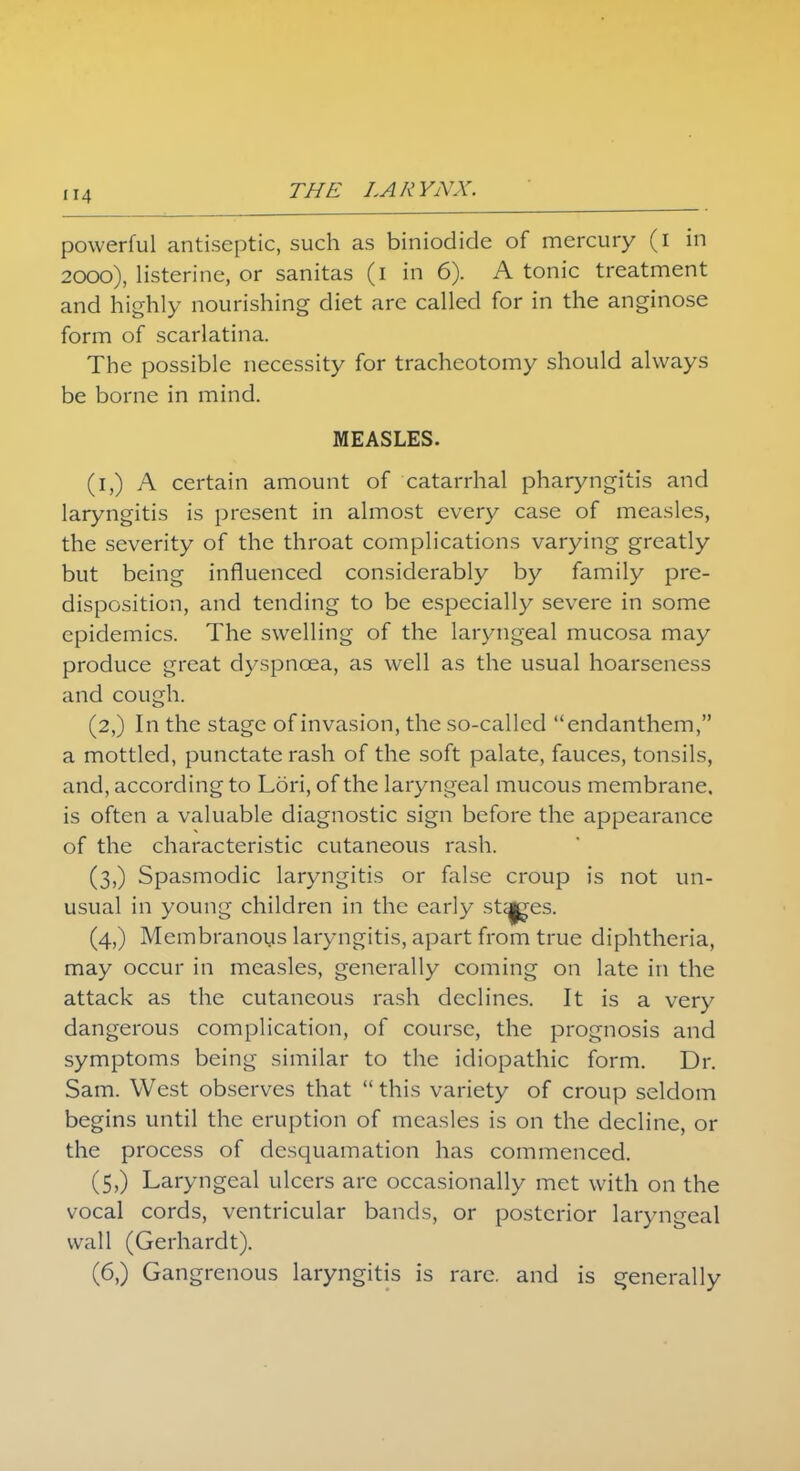 powerful antiseptic, such as biniodide of mercury (i in 2000), listerine, or sanitas (1 in 6). A tonic treatment and highly nourishing diet are called for in the anginose form of scarlatina. The possible necessity for tracheotomy should always be borne in mind. MEASLES. (i,) A certain amount of catarrhal pharyngitis and laryngitis is present in almost every case of measles, the severity of the throat complications varying greatly but being influenced considerably by family pre- disposition, and tending to be especially severe in some epidemics. The swelling of the laryngeal mucosa may produce great dyspnoea, as well as the usual hoarseness and cough. (2,) In the stage of invasion, the so-called endanthem, a mottled, punctate rash of the soft palate, fauces, tonsils, and, according to Lori, of the laryngeal mucous membrane, is often a valuable diagnostic sign before the appearance of the characteristic cutaneous rash. (3,) Spasmodic laryngitis or false croup is not un- usual in young children in the early stages. (4,) Membranous laryngitis, apart from true diphtheria, may occur in measles, generally coming on late in the attack as the cutaneous rash declines. It is a very dangerous complication, of course, the prognosis and symptoms being similar to the idiopathic form. Dr. Sam. West observes that  this variety of croup seldom begins until the eruption of measles is on the decline, or the process of desquamation has commenced. (5,) Laryngeal ulcers are occasionally met with on the vocal cords, ventricular bands, or posterior laryngeal wall (Gerhardt). (6,) Gangrenous laryngitis is rare, and is generally