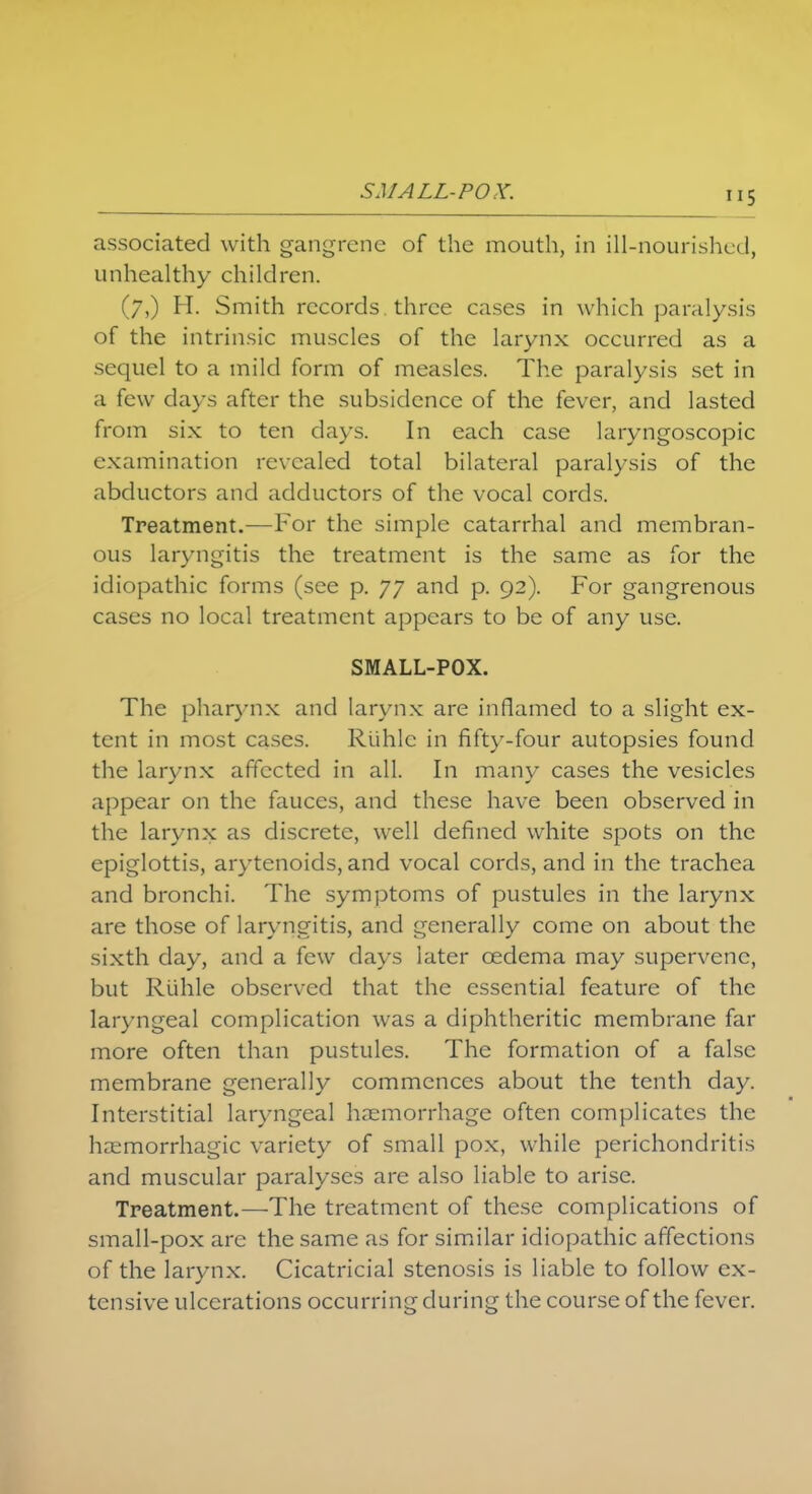 SMALL-POX. associated with gangrene of the mouth, in ill-nourished, unhealthy children. (7,) H. Smith records three cases in which paralysis of the intrinsic muscles of the larynx occurred as a sequel to a mild form of measles. The paralysis set in a few days after the subsidence of the fever, and lasted from six to ten days. In each case laryngoscopy examination revealed total bilateral paralysis of the abductors and adductors of the vocal cords. Treatment.—For the simple catarrhal and membran- ous laryngitis the treatment is the same as for the idiopathic forms (see p. 77 and p. 92). For gangrenous cases no local treatment appears to be of any use. SMALL-POX. The pharynx and larynx are inflamed to a slight ex- tent in most cases. Riihlc in fifty-four autopsies found the larynx affected in all. In many cases the vesicles appear on the fauces, and these have been observed in the larynx as discrete, well defined white spots on the epiglottis, arytenoids, and vocal cords, and in the trachea and bronchi. The symptoms of pustules in the larynx are those of laryngitis, and generally come on about the sixth day, and a few days later oedema may supervene, but Rlihle observed that the essential feature of the laryngeal complication was a diphtheritic membrane far more often than pustules. The formation of a false membrane generally commences about the tenth day. Interstitial laryngeal haemorrhage often complicates the haemorrhagic variety of small pox, while perichondritis and muscular paralyses are also liable to arise. Treatment.—-The treatment of these complications of small-pox are the same as for similar idiopathic affections of the larynx. Cicatricial stenosis is liable to follow ex- tensive ulcerations occurring during the course of the fever.