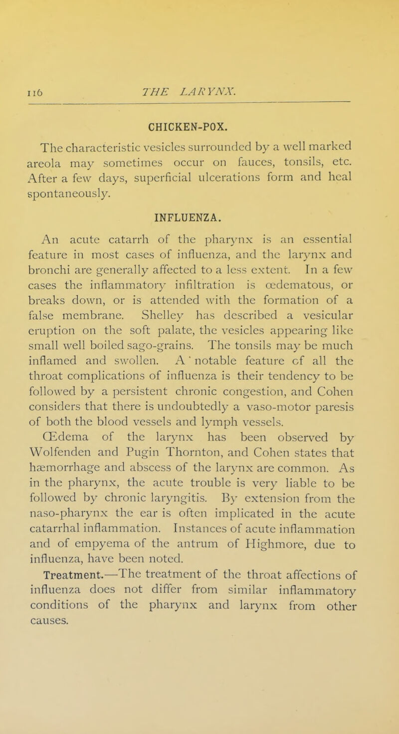 CHICKEN-POX. The characteristic vesicles surrounded by a well marked areola may sometimes occur on fauces, tonsils, etc. After a few days, superficial ulcerations form and heal spontaneously. INFLUENZA. An acute catarrh of the pharynx is an essential feature in most cases of influenza, and the larynx and bronchi are generally affected to a less extent. In a few cases the inflammatory infiltration is cedematous, or breaks down, or is attended with the formation of a false membrane. Shelley has described a vesicular eruption on the soft palate, the vesicles appearing like small well boiled sago-grains. The tonsils may be much inflamed and swollen. A' notable feature cf all the throat complications of influenza is their tendency to be followed by a persistent chronic congestion, and Cohen considers that there is undoubtedly a vaso-motor paresis of both the blood vessels and lymph vessels. GEdema of the larynx has been observed by Wolfenden and Pugin Thornton, and Cohen states that haemorrhage and abscess of the larynx are common. As in the pharynx, the acute trouble is very liable to be followed by chronic laryngitis. By extension from the naso-pharynx the ear is often implicated in the acute catarrhal inflammation. Instances of acute inflammation and of empyema of the antrum of Highmore, due to influenza, have been noted. Treatment.—The treatment of the throat affections of influenza does not differ from similar inflammatory conditions of the pharynx and larynx from other causes.