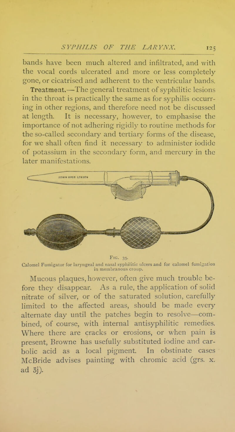 bands have been much altered and infiltrated, and with the vocal cords ulcerated and more or less completely gone, or cicatrised and adherent to the ventricular bands. Treatment.—The general treatment of syphilitic lesions in the throat is practically the same as for syphilis occurr- ing in other regions, and therefore need not be discussed at length. It is necessary, however, to emphasise the importance of not adhering rigidly to routine methods for the so-called secondary and tertiary forms of the disease, for we shall often find it necessary to administer iodide of potassium in the secondary form, and mercury in the later manifestations. Fig. 35. Calomel Fumigator for laryngeal and nasal syphilitic ulcers and for calomel fumigation in membranous croup. Mucous plaques, however, often give much trouble be- fore they disappear. As a rule, the application of solid nitrate of silver, or of the saturated solution, carefully limited to the affected areas, should be made every alternate day until the patches begin to resolve—com- bined, of course, with internal antisyphilitic remedies. Where there are cracks or erosions, or when pain is present, Browne has usefully substituted iodine and car- bolic acid as a local pigment. In obstinate cases McBride advises painting with chromic acid (grs. x. ad 5j).