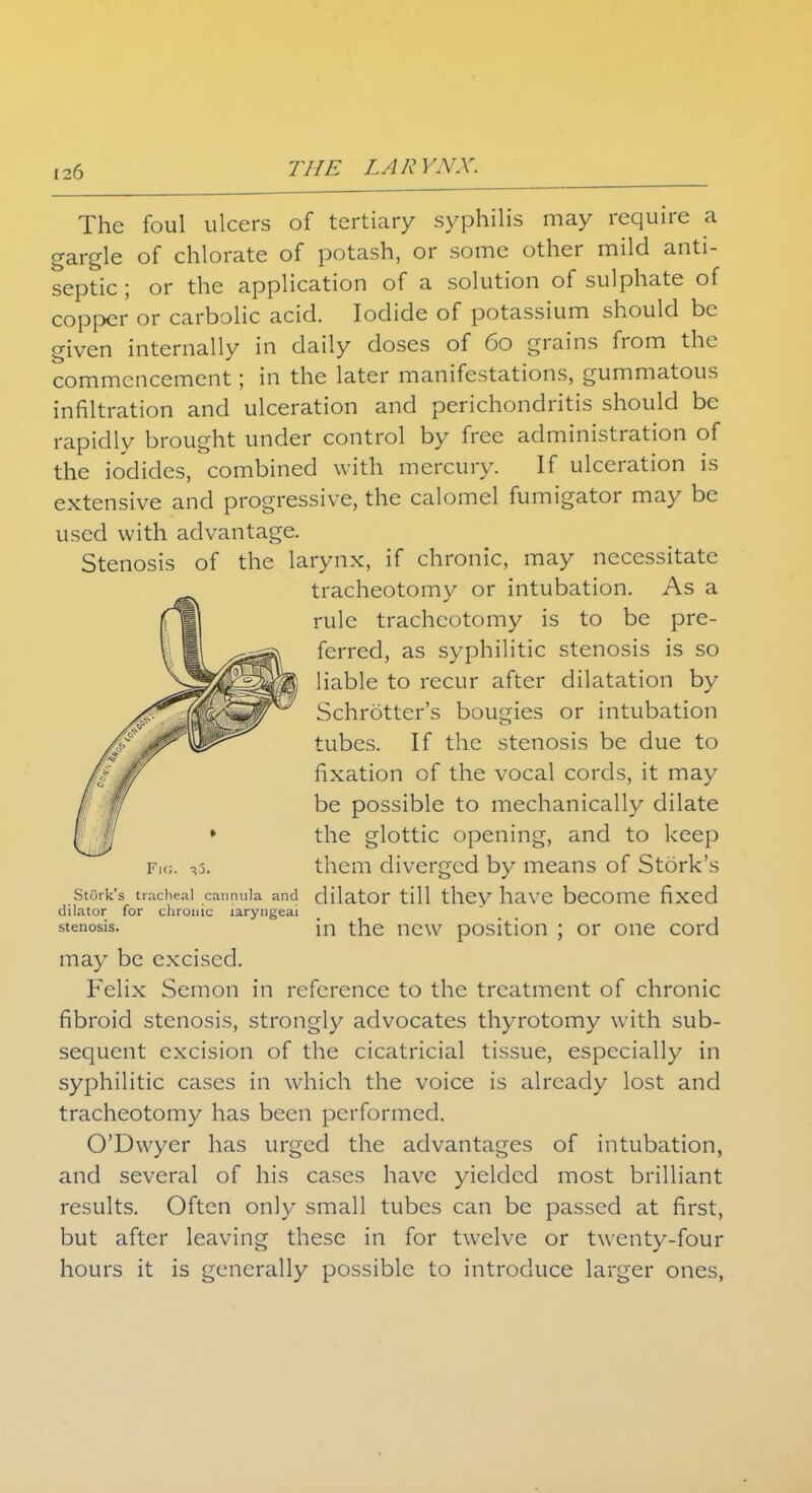 The foul ulcers of tertiary syphilis may require a gargle of chlorate of potash, or some other mild anti- septic ; or the application of a solution of sulphate of copper or carbolic acid. Iodide of potassium should be given internally in daily doses of 60 grains from the commencement; in the later manifestations, gummatous infiltration and ulceration and perichondritis should be rapidly brought under control by free administration of the iodides, combined with mercury. If ulceration is extensive and progressive, the calomel fumigator may be used with advantage. Stenosis of the larynx, if chronic, may necessitate tracheotomy or intubation. As a rule tracheotomy is to be pre- ferred, as syphilitic stenosis is so liable to recur after dilatation by Schrotter's bougies or intubation tubes. If the stenosis be due to fixation of the vocal cords, it may be possible to mechanically dilate the glottic opening, and to keep Fig. =»5. them diverged by means of Stork's stork's tracheal cannula and dilator till thev have become fixed dilator for chronic laryngeal stenosis. in the new position ; or one cord may be excised. Felix Semon in reference to the treatment of chronic fibroid stenosis, strongly advocates thyrotomy with sub- sequent excision of the cicatricial tissue, especially in syphilitic cases in which the voice is already lost and tracheotomy has been performed. O'Dwyer has urged the advantages of intubation, and several of his cases have yielded most brilliant results. Often only small tubes can be passed at first, but after leaving these in for twelve or twenty-four hours it is generally possible to introduce larger ones,