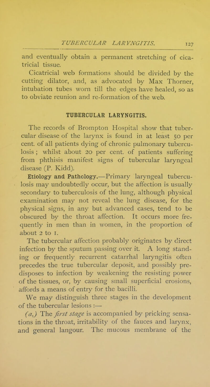 and eventually obtain a permanent stretching of cica- tricial tissue. Cicatricial web formations should be divided by the cutting dilator, and, as advocated by Max Thorner, intubation tubes worn till the edges have healed, so as to obviate reunion and re-formation of the web. TUBERCULAR LARYNGITIS. The records of Brompton Hospital show that tuber- cular disease of the larynx is found in at least 50 per cent. of all patients dying of chronic pulmonary tubercu- losis ; whilst about 20 per cent, of patients suffering from phthisis manifest signs of tubercular laryngeal disease (P. Kidd). Etiology and Pathology.—Primary laryngeal tubercu- losis may undoubtedly occur, but the affection is usually secondary to tuberculosis of the lung, although physical examination may not reveal the lung disease, for the physical signs, in any but advanced cases, tend to be obscured by the throat affection. It occurs more fre- quently in men than in women, in the proportion of about 2 to 1. The tubercular affection probably originates by direct infection by the sputum passing over it. A long stand- ing or frequently recurrent catarrhal laryngitis often precedes the true tubercular deposit, and possibly pre- disposes to infection by weakening the resisting power of the tissues, or, by causing small superficial erosions, affords a means of entry for the bacilli. We may distinguish three stages in the development of the tubercular lesions :— (a,) The first stage is accompanied by pricking sensa- tions in the throat, irritability of the fauces and larynx, and general langour. The mucous membrane of the