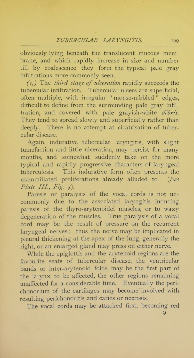 obviously lying beneath the translucent mucous mem- brane, and which rapidly increase in size and number till by coalescence they form the typical pale gray infiltrations more commonly seen. (c,) The third stage of tclceration rapidly succeeds the tubercular infiltration. Tubercular ulcers are superficial, often multiple, with irregular  mouse-nibbled  edges, difficult to define from the surrounding pale gray infil- tration, and covered with pale grayish-white debris. They tend to spread slowly and superficially rather than deeply. There is no attempt at cicatrisation of tuber- cular disease. Again, indurative tubercular laryngitis, with slight tumefaction and little ulceration, may persist for many months, and somewhat suddenly take on the more typical and rapidly progressive characters of laryngeal tuberculosis. This indurative form often presents the mammillated proliferations already alluded to. {See Plate III., Fig. 4). Paresis or paralysis of the vocal cords is not un- commonly due to the associated laryngitis inducing paresis of the thyro-arytenoidei muscles, or to waxy degeneration of the muscles. True paralysis of a vocal cord may be the result of pressure on the recurrent laryngeal nerves ; thus the nerve may be implicated in pleural thickening at the apex of the lung, generally the right, or an enlarged gland may press on either nerve. While the epiglottis and the arytenoid regions are the favourite seats of tubercular disease, the ventricular bands or inter-arytenoid folds may be the first part of the larynx to be affected, the other regions remaining unaffected for a considerable time. Eventually the peri- chondrium of the cartilages may become'involved with resulting perichondritis and caries or necrosis. The vocal cords may be attacked first, becoming red 9