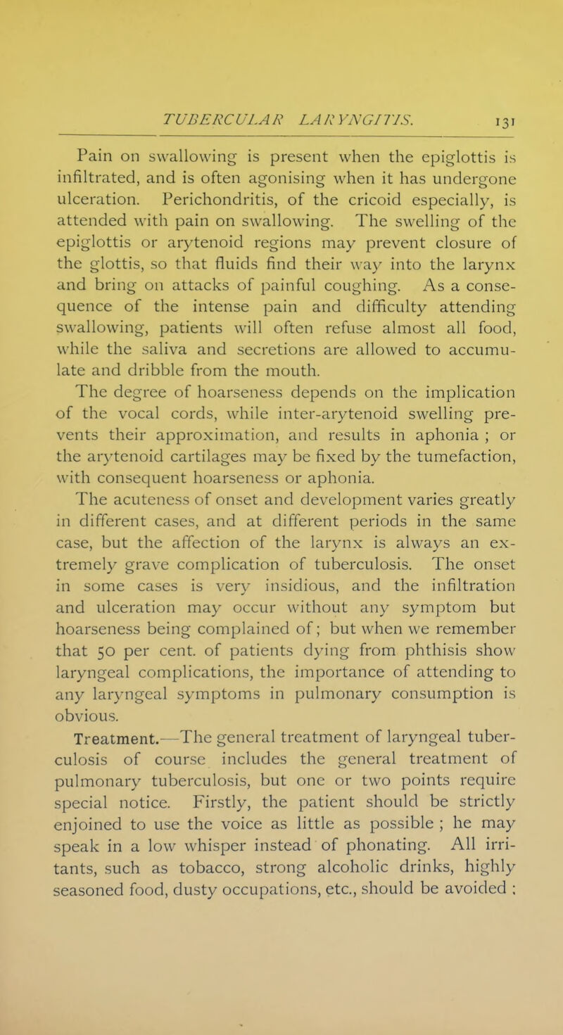 13' Pain on swallowing is present when the epiglottis is infiltrated, and is often agonising when it has undergone ulceration. Perichondritis, of the cricoid especially, is attended with pain on swallowing. The swelling of the epiglottis or arytenoid regions may prevent closure of the glottis, so that fluids find their way into the larynx and bring on attacks of painful coughing. As a conse- quence of the intense pain and difficulty attending swallowing, patients will often refuse almost all food, while the saliva and secretions are allowed to accumu- late and dribble from the mouth. The degree of hoarseness depends on the implication of the vocal cords, while inter-arytenoid swelling pre- vents their approximation, and results in aphonia ; or the arytenoid cartilages may be fixed by the tumefaction, with consequent hoarseness or aphonia. The acuteness of onset and development varies greatly in different cases, and at different periods in the same case, but the affection of the larynx is always an ex- tremely grave complication of tuberculosis. The onset in some cases is very insidious, and the infiltration and ulceration may occur without any symptom but hoarseness being complained of; but when we remember that 50 per cent, of patients dying from phthisis show laryngeal complications, the importance of attending to any laryngeal symptoms in pulmonary consumption is obvious. Treatment.—The general treatment of laryngeal tuber- culosis of course includes the general treatment of pulmonary tuberculosis, but one or two points require special notice. Firstly, the patient should be strictly enjoined to use the voice as little as possible ; he may speak in a low whisper instead of phonating. All irri- tants, such as tobacco, strong alcoholic drinks, highly seasoned food, dusty occupations, etc., should be avoided ;