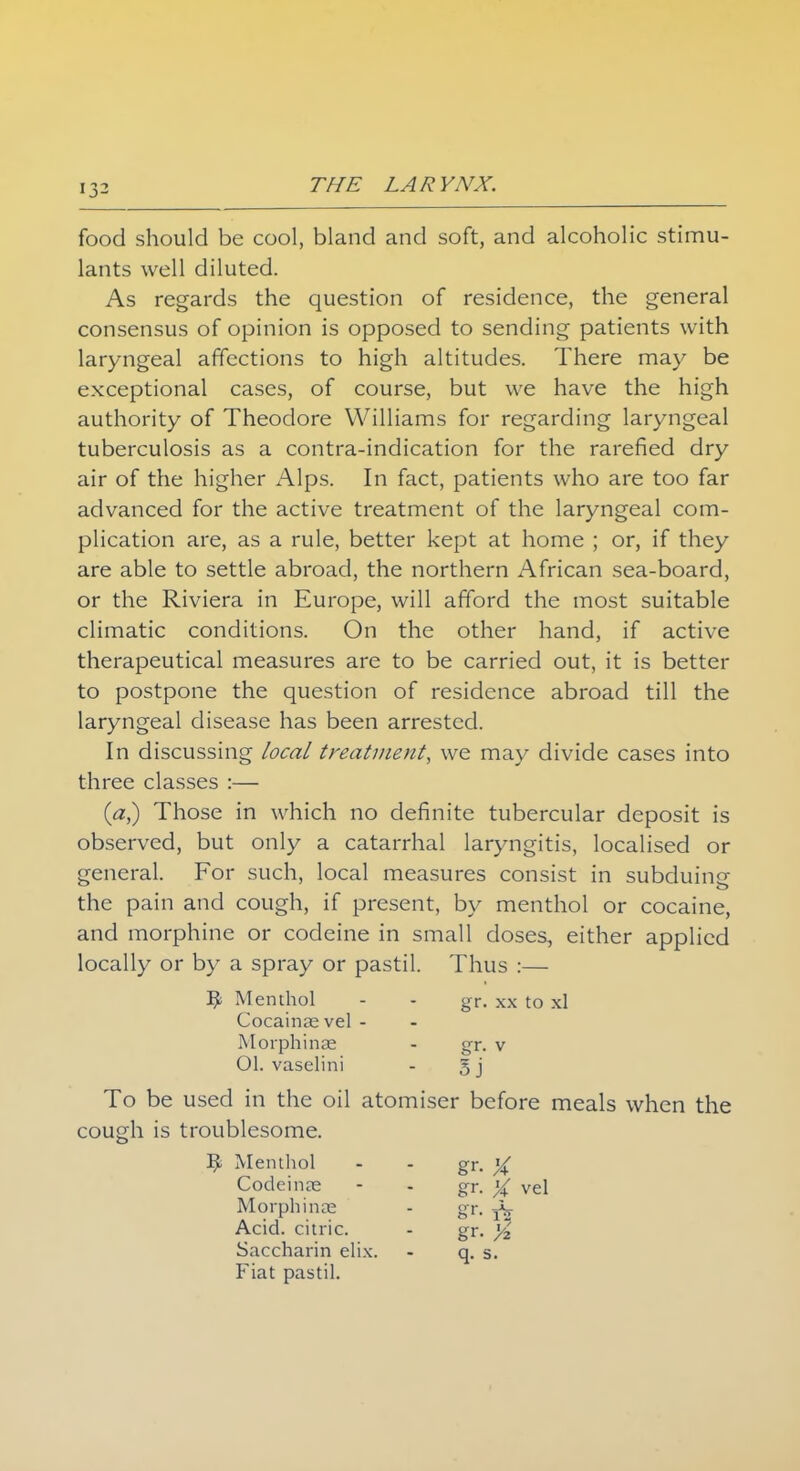 food should be cool, bland and soft, and alcoholic stimu- lants well diluted. As regards the question of residence, the general consensus of opinion is opposed to sending patients with laryngeal affections to high altitudes. There may be exceptional cases, of course, but we have the high authority of Theodore Williams for regarding laryngeal tuberculosis as a contra-indication for the rarefied dry air of the higher Alps. In fact, patients who are too far advanced for the active treatment of the laryngeal com- plication are, as a rule, better kept at home ; or, if they are able to settle abroad, the northern African sea-board, or the Riviera in Europe, will afford the most suitable climatic conditions. On the other hand, if active therapeutical measures are to be carried out, it is better to postpone the question of residence abroad till the laryngeal disease has been arrested. In discussing local treatment, we may divide cases into three classes :— (a,) Those in which no definite tubercular deposit is observed, but only a catarrhal laryngitis, localised or general. For such, local measures consist in subduing the pain and cough, if present, by menthol or cocaine, and morphine or codeine in small doses, either applied locally or by a spray or pastil. Thus :— ^ Menthol - - gr. xx to xl Cocainasvel - Morphinae - gr. v Ol. vaselini - 3 j To be used in the oil atomiser before meals when the cough is troublesome. ^ Menthol - - gr. % Codeines - - gr. X vel Morphinae - gr. Acid, citric. - gr. % Saccharin elix. - q. 5. Fiat pastil.