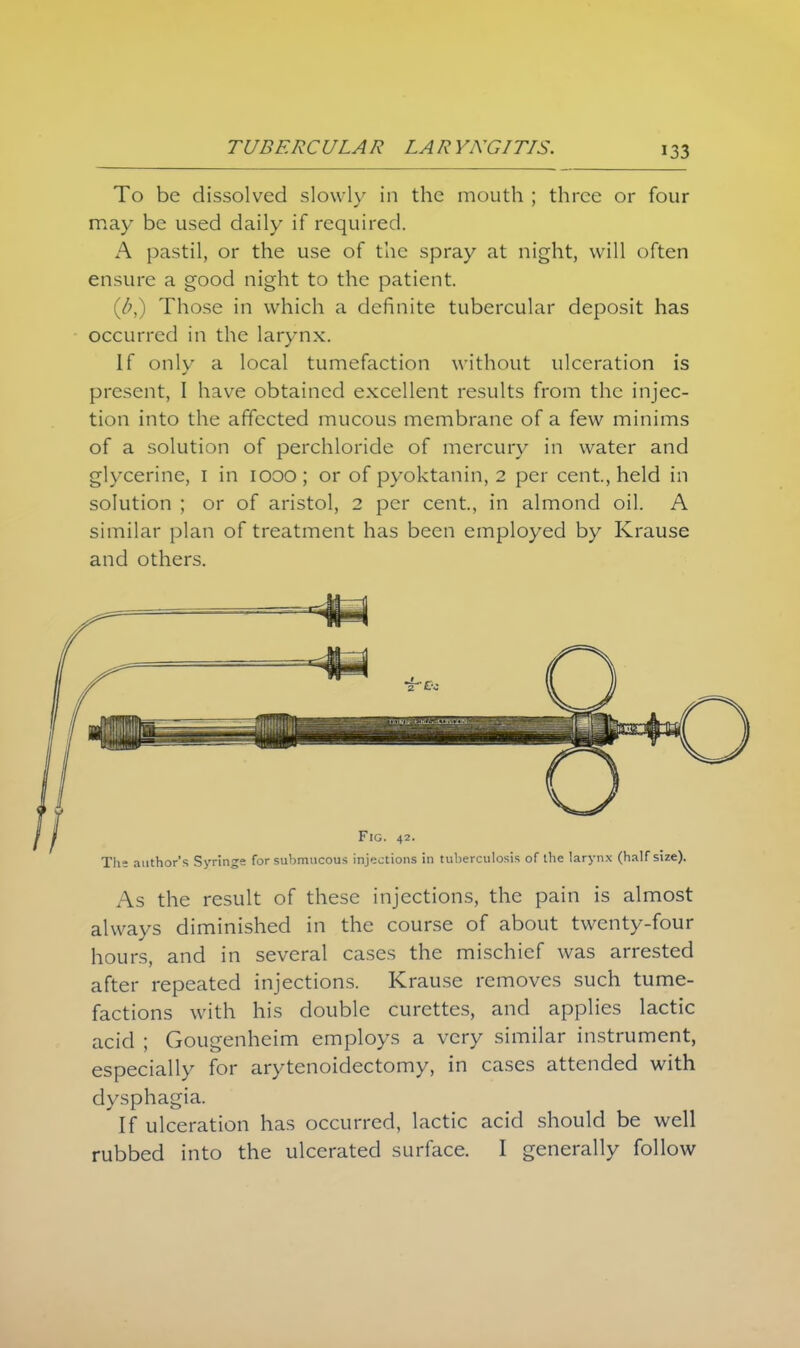 To be dissolved slowly in the mouth ; three or four may be used daily if required. A pastil, or the use of the spray at night, will often ensure a good night to the patient. (&,) Those in which a definite tubercular deposit has occurred in the larynx. If onlv a local tumefaction without ulceration is present, I have obtained excellent results from the injec- tion into the affected mucous membrane of a few minims of a solution of perchloride of mercury in water and glycerine, I in 1000; or of pyoktanin, 2 per cent., held in solution ; or of aristol, 2 per cent., in almond oil. A similar plan of treatment has been employed by Krause and others. Fig. 42. The author's Syringe for submucous injections in tuberculosis of the larynx (half size). As the result of these injections, the pain is almost always diminished in the course of about twenty-four hours, and in several cases the mischief was arrested after repeated injections. Krause removes such tume- factions with his double curettes, and applies lactic acid ; Gougenheim employs a very similar instrument, especially for arytenoidectomy, in cases attended with dysphagia. If ulceration has occurred, lactic acid should be well rubbed into the ulcerated surface. I generally follow