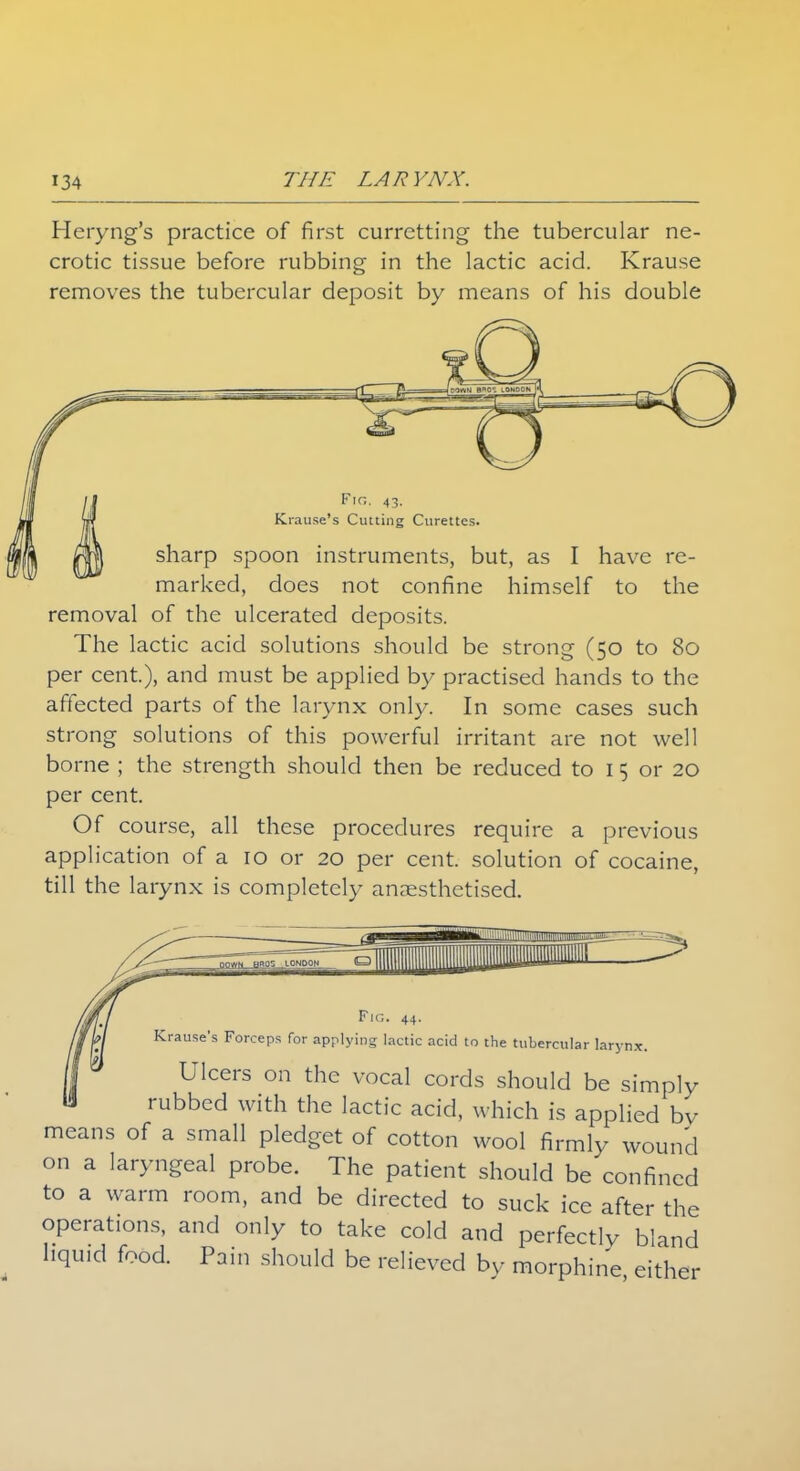 Heryng's practice of first currctting the tubercular ne- crotic tissue before rubbing in the lactic acid. Krause removes the tubercular deposit by means of his double Fig. 43- Krause's Cutting Curettes. sharp spoon instruments, but, as I have re- marked, does not confine himself to the removal of the ulcerated deposits. The lactic acid solutions should be strong (50 to 80 per cent), and must be applied by practised hands to the affected parts of the larynx only. In some cases such strong solutions of this powerful irritant are not well borne ; the strength should then be reduced to I 5 or 20 per cent. Of course, all these procedures require a previous application of a 10 or 20 per cent, solution of cocaine, till the larynx is completely anaesthetised. Fig. 44. Krause's Forceps for applying lactic acid to the tubercular laryn.n Ulcers on the vocal cords should be simply rubbed with the lactic acid, which is applied by means of a small pledget of cotton wool firmly wound on a laryngeal probe. The patient should be confined to a warm room, and be directed to suck ice after the operations, and only to take cold and perfectly bland liquid food. Pain should be relieved by morphine either