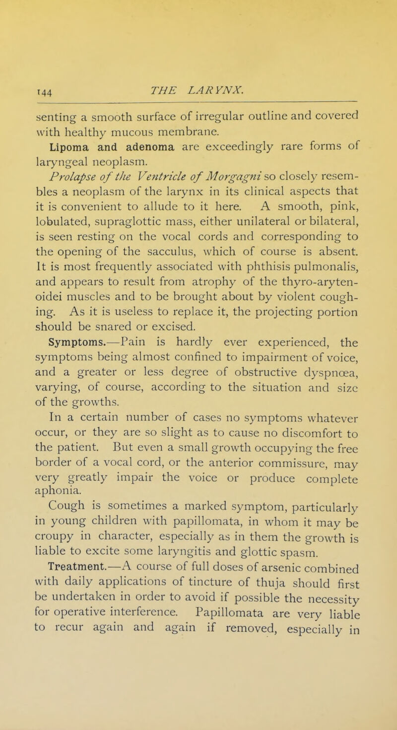 seating a smooth surface of irregular outline and covered with healthy mucous membrane. Lipoma and adenoma are exceedingly rare forms of laryngeal neoplasm. Prolapse of the Ventricle of Mo7'gagni%o closely resem- bles a neoplasm of the larynx in its clinical aspects that it is convenient to allude to it here. A smooth, pink, lobulated, supraglottic mass, either unilateral or bilateral, is seen resting on the vocal cords and corresponding to the opening of the sacculus, which of course is absent. It is most frequently associated with phthisis pulmonalis, and appears to result from atrophy of the thyro-aryten- oidei muscles and to be brought about by violent cough- ing. As it is useless to replace it, the projecting portion should be snared or excised. Symptoms.—Pain is hardly ever experienced, the symptoms being almost confined to impairment of voice, and a greater or less degree of obstructive dyspnoea, varying, of course, according to the situation and size of the growths. In a certain number of cases no symptoms whatever occur, or they are so slight as to cause no discomfort to the patient. But even a small growth occupying the free border of a vocal cord, or the anterior commissure, may very greatly impair the voice or produce complete aphonia. Cough is sometimes a marked symptom, particularly in young children with papillomata, in whom it may be croupy in character, especially as in them the growth is liable to excite some laryngitis and glottic spasm. Treatment.—A course of full doses of arsenic combined with daily applications of tincture of thuja should first be undertaken in order to avoid if possible the necessity for operative interference. Papillomata are very liable to recur again and again if removed, especially in