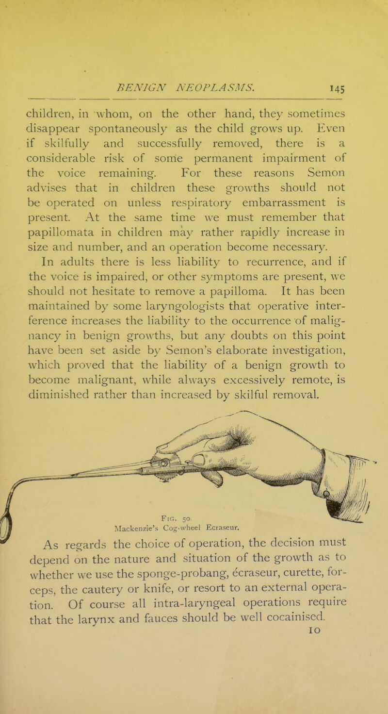 children, in whom, on the other hand, they sometimes disappear spontaneously as the child grows up. Even if skilfully and successfully removed, there is a considerable risk of some permanent impairment of the voice remaining. For these reasons Semon advises that in children these growths should not be operated on unless respiratory embarrassment is present. At the same time we must remember that papillomata in children may rather rapidly increase in size and number, and an operation become necessary. In adults there is less liability- to recurrence, and if the voice is impaired, or other symptoms are present, we should not hesitate to remove a papilloma. It has been maintained by some laryngologists that operative inter- ference increases the liability to the occurrence of malig- nancy in benign growths, but any doubts on this point have been set aside by Semon's elaborate investigation, which proved that the liability of a benign growth to become malignant, while always excessively remote, is diminished rather than increased by skilful removal. Fig. 50 Mackenzie's Cog-wheel Ecraseur. As regards the choice of operation, the decision must depend on the nature and situation of the growth as to whether we use the sponge-probang, ecraseur, curette, for- ceps, the cautery or knife, or resort to an external opera- tion. Of course all intra-laryngeal operations require that the larynx and fauces should be well cocainised. 10