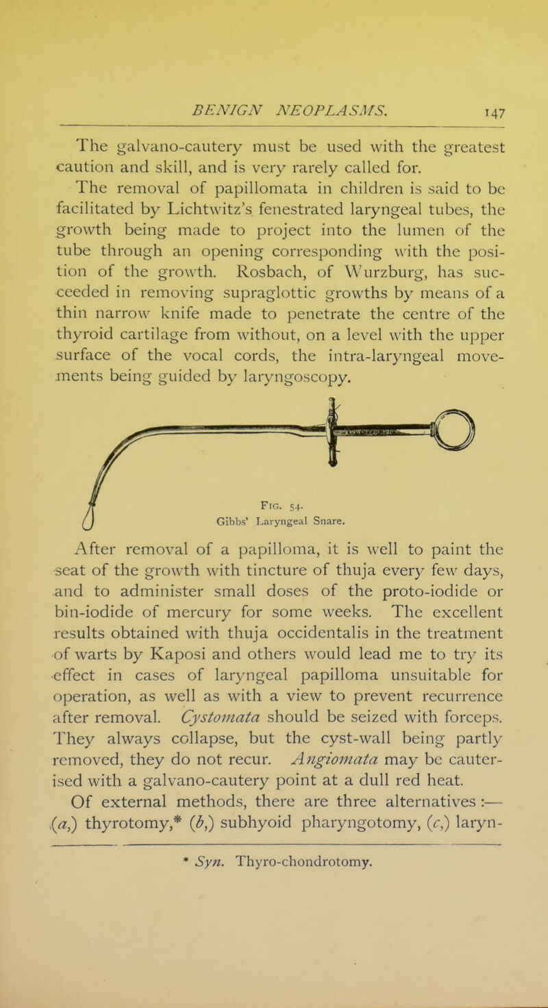 The galvano-cautery must be used with the greatest caution and skill, and is very rarely called for. The removal of papillomata in children is said to be facilitated by Lichtwitz's fenestrated laryngeal tubes, the growth being made to project into the lumen of the tube through an opening corresponding with the posi- tion of the growth. Rosbach, of Wurzburg, has suc- ceeded in removing supraglottic growths by means of a thin narrow knife made to penetrate the centre of the thyroid cartilage from without, on a level with the upper surface of the vocal cords, the intra-laryngeal move- ments being guided by laryngoscopy. After removal of a papilloma, it is well to paint the scat of the growth with tincture of thuja ever)- few days, and to administer small doses of the proto-iodide or bin-iodide of mercury for some weeks. The excellent results obtained with thuja occidentalis in the treatment of warts by Kaposi and others would lead me to try its effect in cases of laryngeal papilloma unsuitable for operation, as well as with a view to prevent recurrence after removal. Cystomata should be seized with forceps. They always collapse, but the cyst-wall being partly removed, they do not recur. Angiomata may be cauter- ised with a galvano-cautery point at a dull red heat. Of external methods, there are three alternatives :— (a,) thyrotomy,* (£,) subhyoid pharyngotomy, (V,) laryn- * Syn. Thyro-chondrotomy.