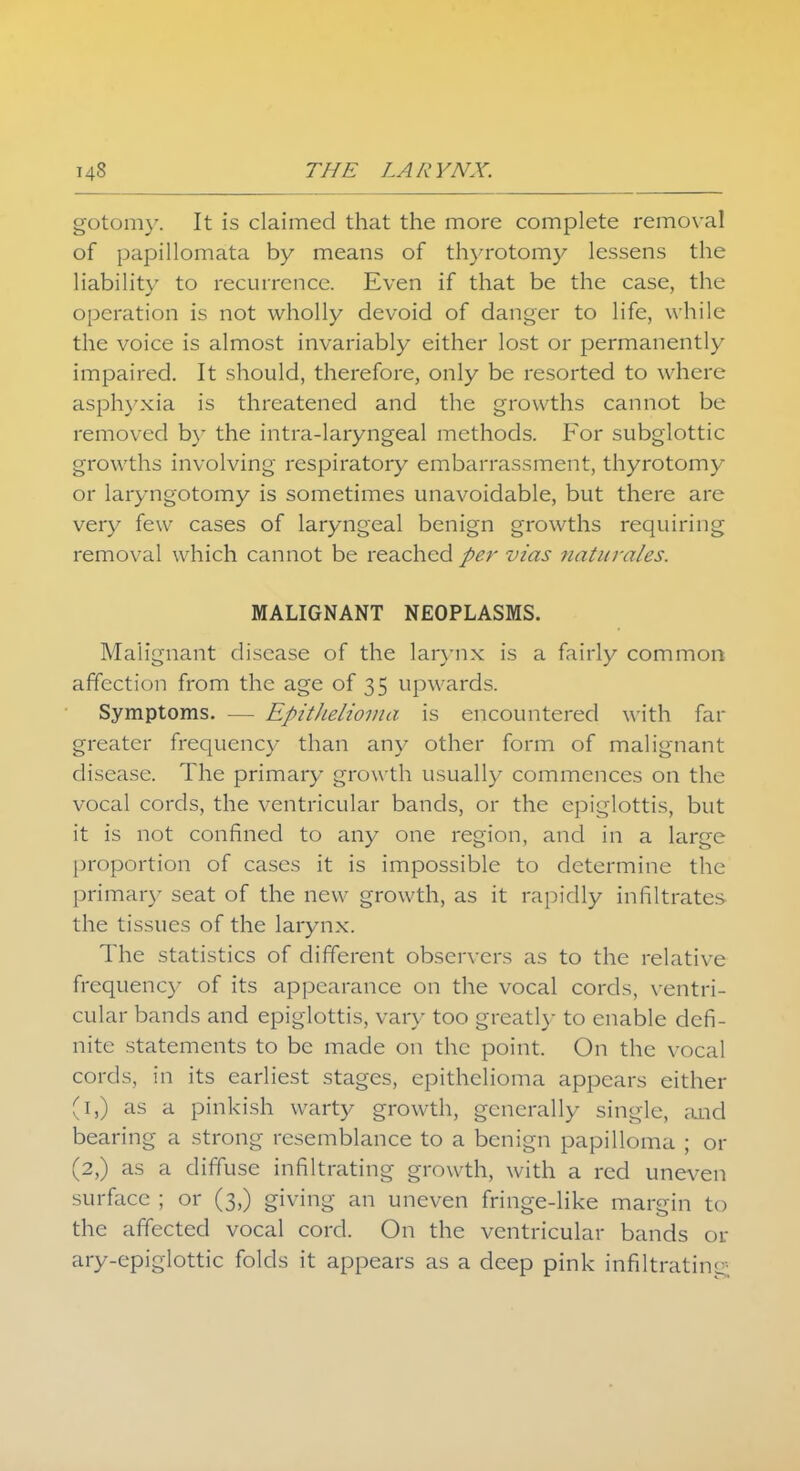 gotomy. It is claimed that the more complete removal of papillomata by means of thyrotomy lessens the liability to recurrence. Even if that be the case, the operation is not wholly devoid of danger to life, while the voice is almost invariably either lost or permanently impaired. It should, therefore, only be resorted to where asphyxia is threatened and the growths cannot be removed by the intra-laryngeal methods. For subglottic growths involving respiratory embarrassment, thyrotomy or laryngotomy is sometimes unavoidable, but there are very few cases of laryngeal benign growths requiring removal which cannot be reached per vias naturales. MALIGNANT NEOPLASMS. Malignant disease of the larynx is a fairly common affection from the age of 35 upwards. Symptoms. — Epithelioma is encountered with far greater frequency than any other form of malignant disease. The primary growth usually commences on the vocal cords, the ventricular bands, or the epiglottis, but it is not confined to any one region, and in a large proportion of cases it is impossible to determine the primar)- seat of the new growth, as it rapidly infiltrates the tissues of the larynx. The statistics of different observers as to the relative frequency of its appearance on the vocal cords, ventri- cular bands and epiglottis, vary too greatly to enable defi- nite statements to be made on the point. On the vocal cords, in its earliest stages, epithelioma appears either (1,) as a pinkish warty growth, generally single, and bearing a strong resemblance to a benign papilloma ; or (2,) as a diffuse infiltrating growth, with a red uneven surface ; or (3,) giving an uneven fringe-like margin to the affected vocal cord. On the ventricular bands or ary-epiglottic folds it appears as a deep pink infiltrating