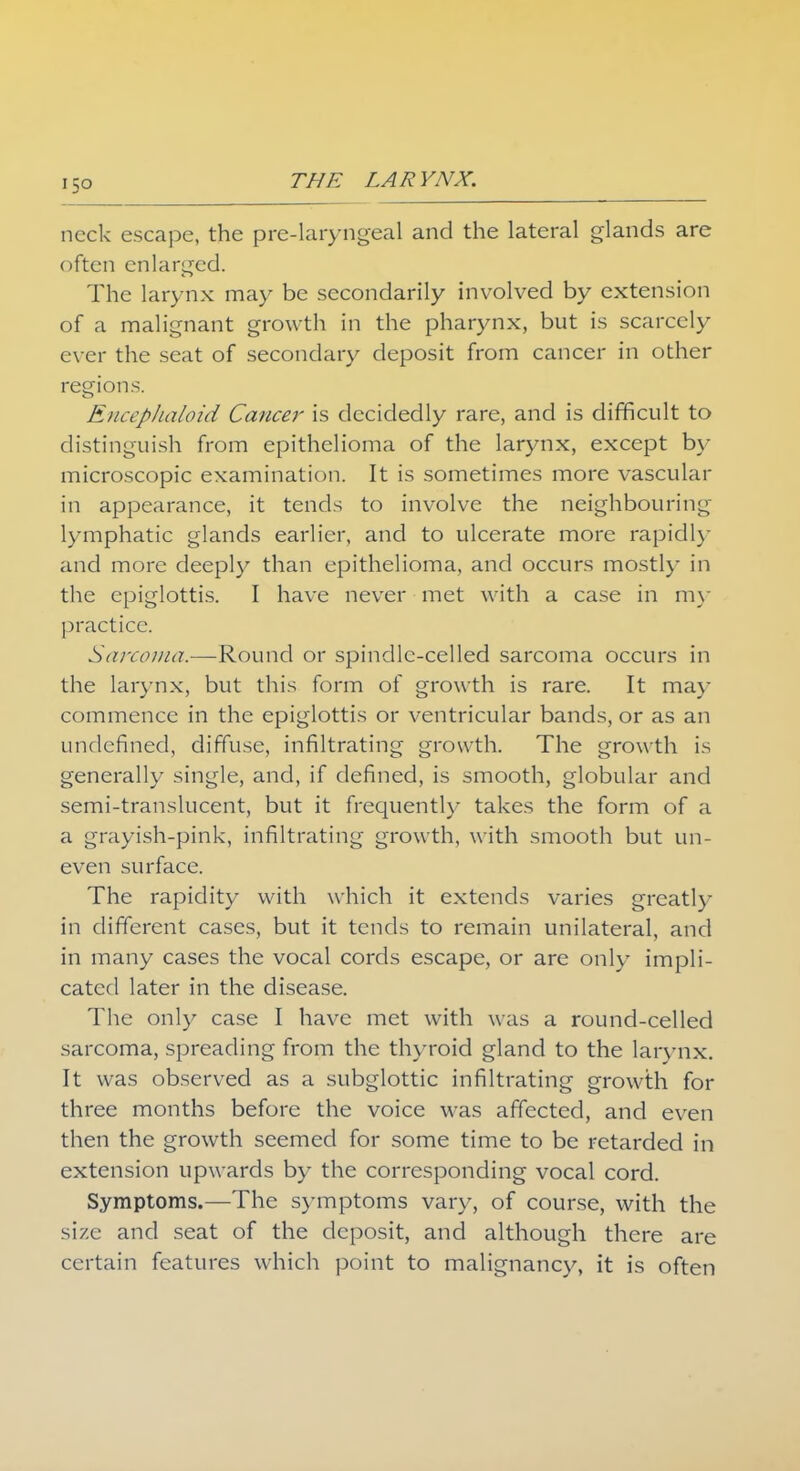 neck escape, the pre-laryngeal and the lateral glands are often enlarged. The larynx may be secondarily involved by extension of a malignant growth in the pharynx, but is scarcely ever the seat of secondary deposit from cancer in other regions. Encephaloid Cancer is decidedly rare, and is difficult to distinguish from epithelioma of the larynx, except by microscopic examination. It is sometimes more vascular in appearance, it tends to involve the neighbouring lymphatic glands earlier, and to ulcerate more rapidly and more deeply than epithelioma, and occurs mostly in the epiglottis. I have never met with a case in my practice. Sarcoma.—Round or spindle-celled sarcoma occurs in the larynx, but this form of growth is rare. It may commence in the epiglottis or ventricular bands, or as an undefined, diffuse, infiltrating growth. The growth is generally single, and, if defined, is smooth, globular and semi-translucent, but it frequently takes the form of a a grayish-pink, infiltrating growth, with smooth but un- even surface. The rapidity with which it extends varies greatly in different cases, but it tends to remain unilateral, and in many cases the vocal cords escape, or are only impli- cated later in the disease. The only case I have met with was a round-celled sarcoma, spreading from the thyroid gland to the larynx. It was observed as a subglottic infiltrating growth for three months before the voice was affected, and even then the growth seemed for some time to be retarded in extension upwards by the corresponding vocal cord. Symptoms.—The symptoms vary, of course, with the size and seat of the deposit, and although there are certain features which point to malignancy, it is often